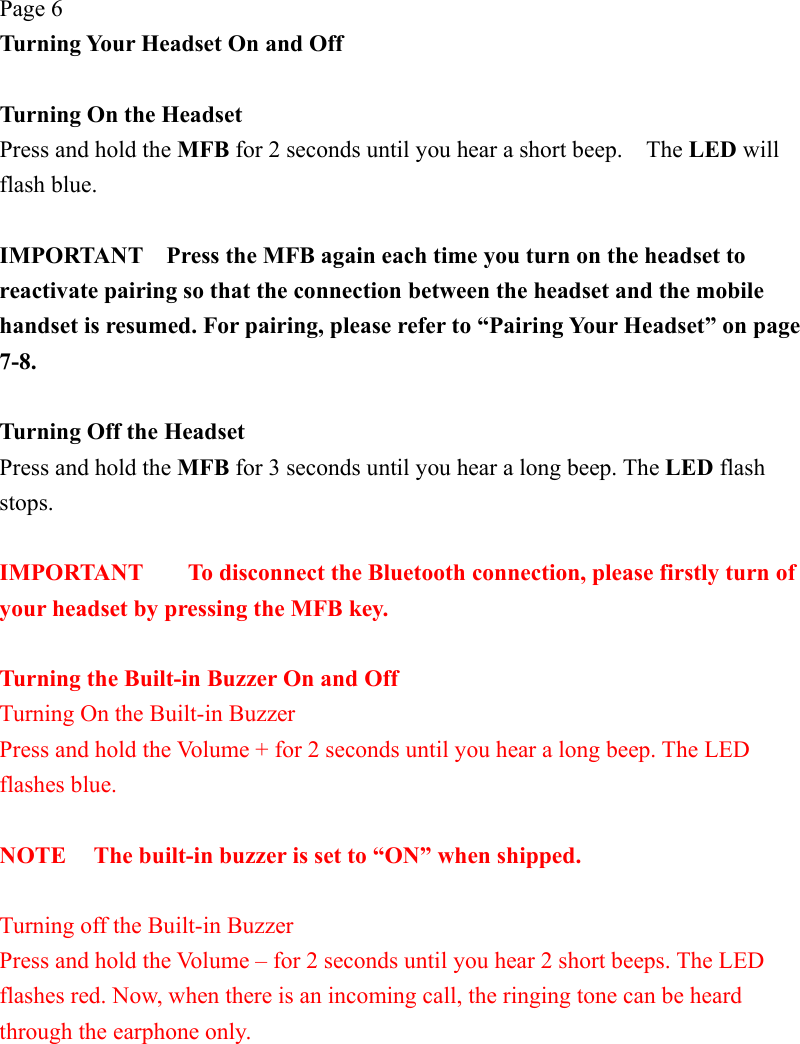 Page 6 Turning Your Headset On and Off  Turning On the Headset   Press and hold the MFB for 2 seconds until you hear a short beep.    The LED will flash blue.  IMPORTANT    Press the MFB again each time you turn on the headset to reactivate pairing so that the connection between the headset and the mobile handset is resumed. For pairing, please refer to “Pairing Your Headset” on page 7-8.  Turning Off the Headset Press and hold the MFB for 3 seconds until you hear a long beep. The LED flash stops.  IMPORTANT  To disconnect the Bluetooth connection, please firstly turn of your headset by pressing the MFB key.  Turning the Built-in Buzzer On and Off Turning On the Built-in Buzzer Press and hold the Volume + for 2 seconds until you hear a long beep. The LED flashes blue.  NOTE  The built-in buzzer is set to “ON” when shipped.  Turning off the Built-in Buzzer Press and hold the Volume – for 2 seconds until you hear 2 short beeps. The LED flashes red. Now, when there is an incoming call, the ringing tone can be heard through the earphone only. 