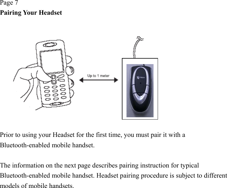 Page 7 Pairing Your Headset    Prior to using your Headset for the first time, you must pair it with a Bluetooth-enabled mobile handset.      The information on the next page describes pairing instruction for typical Bluetooth-enabled mobile handset. Headset pairing procedure is subject to different models of mobile handsets. 