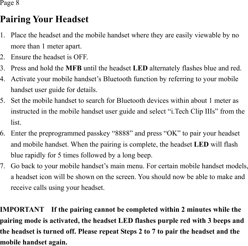 Page 8 Pairing Your Headset 1.  Place the headset and the mobile handset where they are easily viewable by no more than 1 meter apart. 2.  Ensure the headset is OFF. 3.  Press and hold the MFB until the headset LED alternately flashes blue and red. 4.  Activate your mobile handset’s Bluetooth function by referring to your mobile handset user guide for details. 5.  Set the mobile handset to search for Bluetooth devices within about 1 meter as instructed in the mobile handset user guide and select “i.Tech Clip IIIs” from the list. 6.  Enter the preprogrammed passkey “8888” and press “OK” to pair your headset and mobile handset. When the pairing is complete, the headset LED will flash blue rapidly for 5 times followed by a long beep. 7.  Go back to your mobile handset’s main menu. For certain mobile handset models, a headset icon will be shown on the screen. You should now be able to make and receive calls using your headset.  IMPORTANT    If the pairing cannot be completed within 2 minutes while the pairing mode is activated, the headset LED flashes purple red with 3 beeps and the headset is turned off. Please repeat Steps 2 to 7 to pair the headset and the mobile handset again. 