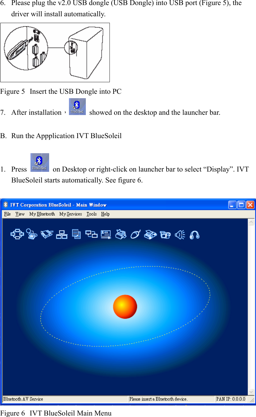 6. Please plug the v2.0 USB dongle (USB Dongle) into USB port (Figure 5), the driver will install automatically.  Figure 5  Insert the USB Dongle into PC 7. After installation，  showed on the desktop and the launcher bar.  B. Run the Appplication IVT BlueSoleil  1. Press    on Desktop or right-click on launcher bar to select “Display”. IVT BlueSoleil starts automatically. See figure 6.   Figure 6  IVT BlueSoleil Main Menu 