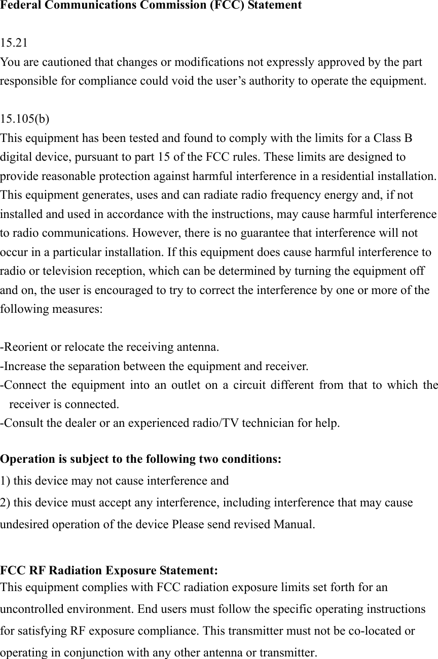 Federal Communications Commission (FCC) Statement  15.21 You are cautioned that changes or modifications not expressly approved by the part responsible for compliance could void the user’s authority to operate the equipment.  15.105(b) This equipment has been tested and found to comply with the limits for a Class B digital device, pursuant to part 15 of the FCC rules. These limits are designed to provide reasonable protection against harmful interference in a residential installation. This equipment generates, uses and can radiate radio frequency energy and, if not installed and used in accordance with the instructions, may cause harmful interference to radio communications. However, there is no guarantee that interference will not occur in a particular installation. If this equipment does cause harmful interference to radio or television reception, which can be determined by turning the equipment off and on, the user is encouraged to try to correct the interference by one or more of the following measures:  -Reorient or relocate the receiving antenna. -Increase the separation between the equipment and receiver. -Connect the equipment into an outlet on a circuit different from that to which the receiver is connected. -Consult the dealer or an experienced radio/TV technician for help.  Operation is subject to the following two conditions: 1) this device may not cause interference and 2) this device must accept any interference, including interference that may cause undesired operation of the device Please send revised Manual.  FCC RF Radiation Exposure Statement: This equipment complies with FCC radiation exposure limits set forth for an uncontrolled environment. End users must follow the specific operating instructions for satisfying RF exposure compliance. This transmitter must not be co-located or operating in conjunction with any other antenna or transmitter.     