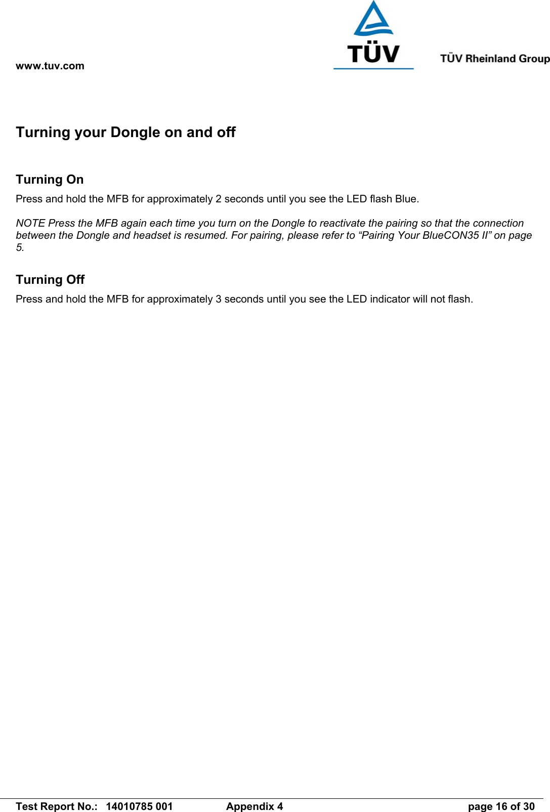 www.tuv.com   Test Report No.:  14010785 001  Appendix 4  page 16 of 30 Turning your Dongle on and off  Turning On Press and hold the MFB for approximately 2 seconds until you see the LED flash Blue.  NOTE Press the MFB again each time you turn on the Dongle to reactivate the pairing so that the connection between the Dongle and headset is resumed. For pairing, please refer to “Pairing Your BlueCON35 II” on page 5.  Turning Off Press and hold the MFB for approximately 3 seconds until you see the LED indicator will not flash.   