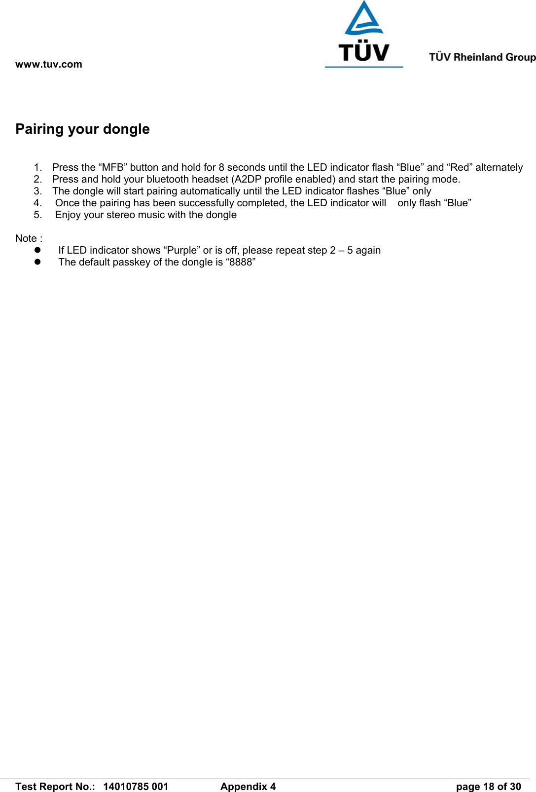 www.tuv.com   Test Report No.:  14010785 001  Appendix 4  page 18 of 30 Pairing your dongle  1.  Press the “MFB” button and hold for 8 seconds until the LED indicator flash “Blue” and “Red” alternately 2.  Press and hold your bluetooth headset (A2DP profile enabled) and start the pairing mode. 3.  The dongle will start pairing automatically until the LED indicator flashes “Blue” only 4.   Once the pairing has been successfully completed, the LED indicator will    only flash “Blue” 5.   Enjoy your stereo music with the dongle  Note :   If LED indicator shows “Purple” or is off, please repeat step 2 – 5 again   The default passkey of the dongle is “8888”   