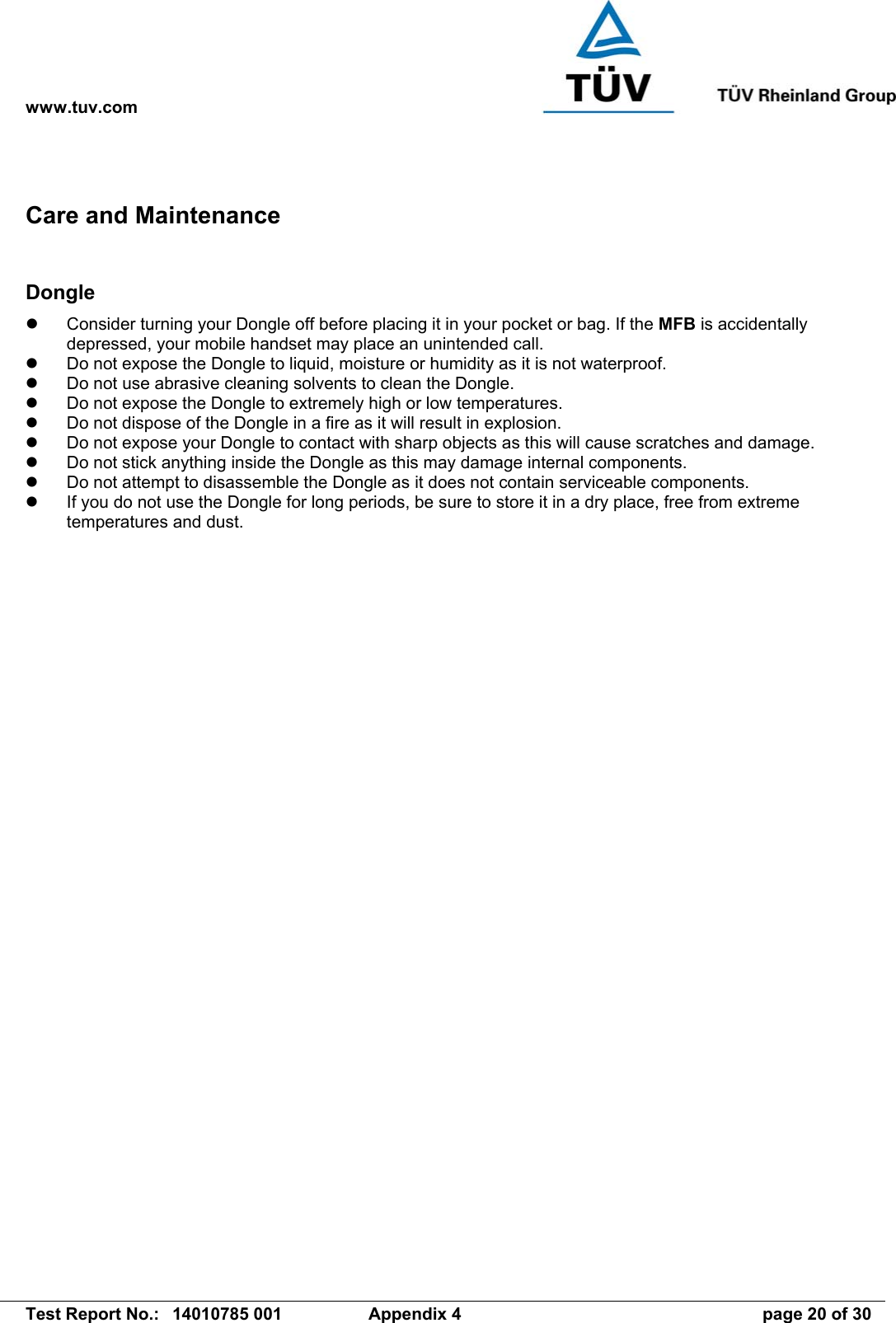 www.tuv.com   Test Report No.:  14010785 001  Appendix 4  page 20 of 30 Care and Maintenance  Dongle   Consider turning your Dongle off before placing it in your pocket or bag. If the MFB is accidentally depressed, your mobile handset may place an unintended call.   Do not expose the Dongle to liquid, moisture or humidity as it is not waterproof.   Do not use abrasive cleaning solvents to clean the Dongle.   Do not expose the Dongle to extremely high or low temperatures.   Do not dispose of the Dongle in a fire as it will result in explosion.   Do not expose your Dongle to contact with sharp objects as this will cause scratches and damage.   Do not stick anything inside the Dongle as this may damage internal components.   Do not attempt to disassemble the Dongle as it does not contain serviceable components.   If you do not use the Dongle for long periods, be sure to store it in a dry place, free from extreme temperatures and dust. 