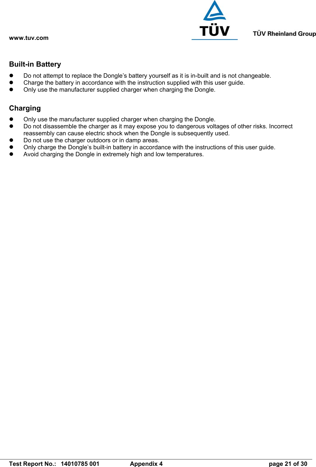 www.tuv.com   Test Report No.:  14010785 001  Appendix 4  page 21 of 30 Built-in Battery   Do not attempt to replace the Dongle’s battery yourself as it is in-built and is not changeable.   Charge the battery in accordance with the instruction supplied with this user guide.   Only use the manufacturer supplied charger when charging the Dongle.  Charging   Only use the manufacturer supplied charger when charging the Dongle.   Do not disassemble the charger as it may expose you to dangerous voltages of other risks. Incorrect reassembly can cause electric shock when the Dongle is subsequently used.   Do not use the charger outdoors or in damp areas.   Only charge the Dongle’s built-in battery in accordance with the instructions of this user guide.   Avoid charging the Dongle in extremely high and low temperatures. 