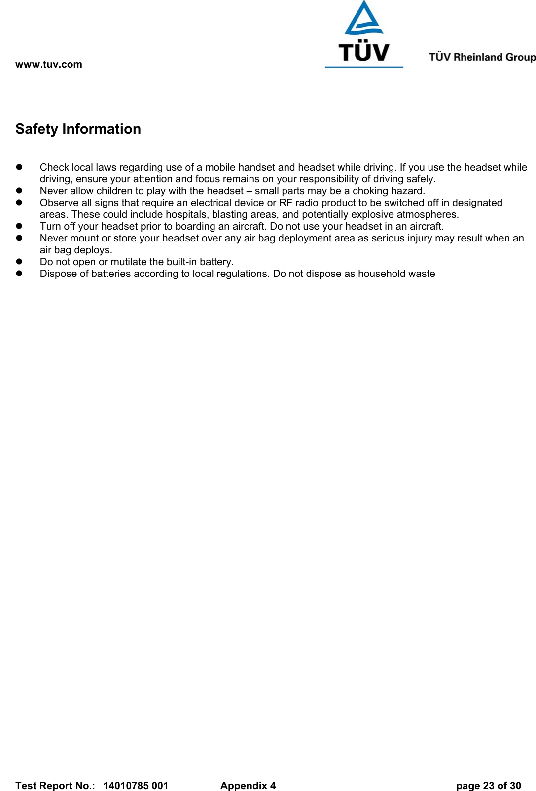 www.tuv.com   Test Report No.:  14010785 001  Appendix 4  page 23 of 30 Safety Information    Check local laws regarding use of a mobile handset and headset while driving. If you use the headset while driving, ensure your attention and focus remains on your responsibility of driving safely.   Never allow children to play with the headset – small parts may be a choking hazard.   Observe all signs that require an electrical device or RF radio product to be switched off in designated areas. These could include hospitals, blasting areas, and potentially explosive atmospheres.   Turn off your headset prior to boarding an aircraft. Do not use your headset in an aircraft.   Never mount or store your headset over any air bag deployment area as serious injury may result when an air bag deploys.   Do not open or mutilate the built-in battery.   Dispose of batteries according to local regulations. Do not dispose as household waste 