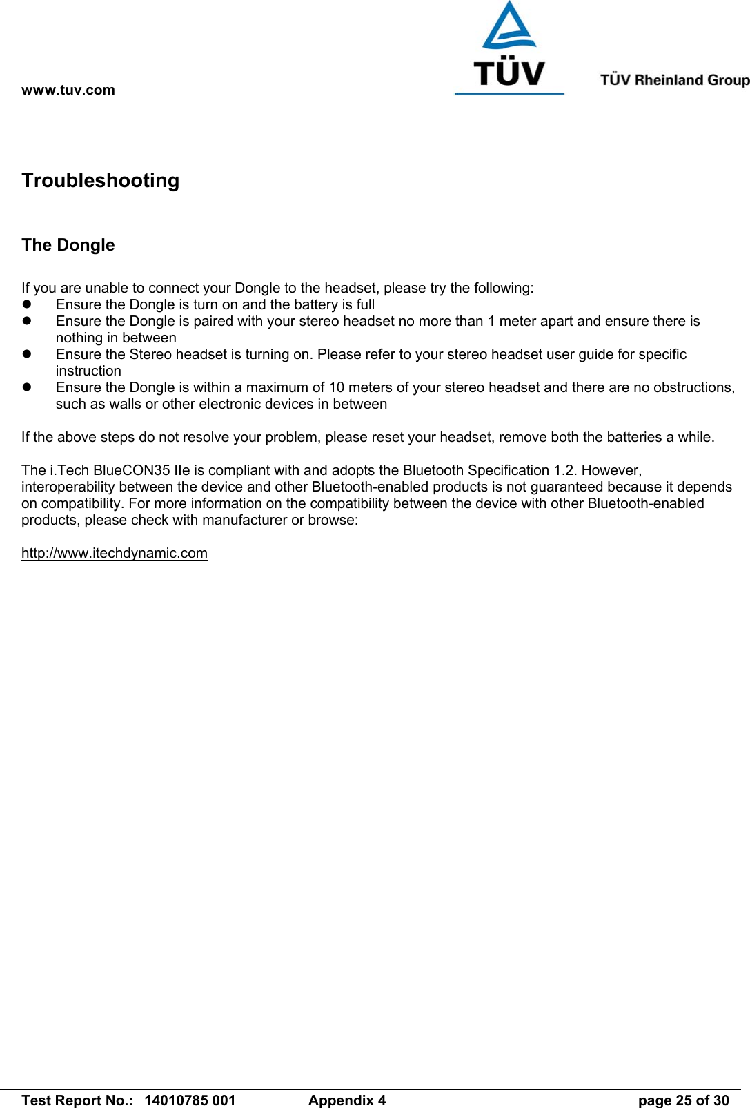 www.tuv.com   Test Report No.:  14010785 001  Appendix 4  page 25 of 30 Troubleshooting  The Dongle  If you are unable to connect your Dongle to the headset, please try the following:   Ensure the Dongle is turn on and the battery is full   Ensure the Dongle is paired with your stereo headset no more than 1 meter apart and ensure there is nothing in between   Ensure the Stereo headset is turning on. Please refer to your stereo headset user guide for specific instruction   Ensure the Dongle is within a maximum of 10 meters of your stereo headset and there are no obstructions, such as walls or other electronic devices in between  If the above steps do not resolve your problem, please reset your headset, remove both the batteries a while.  The i.Tech BlueCON35 IIe is compliant with and adopts the Bluetooth Specification 1.2. However, interoperability between the device and other Bluetooth-enabled products is not guaranteed because it depends on compatibility. For more information on the compatibility between the device with other Bluetooth-enabled products, please check with manufacturer or browse:  http://www.itechdynamic.com  