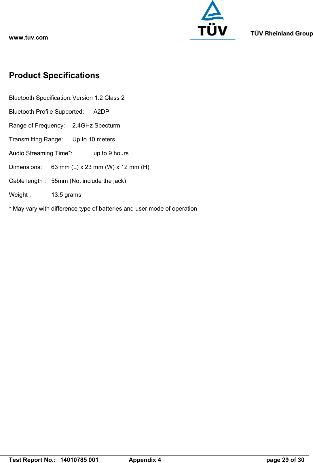 www.tuv.com   Test Report No.:  14010785 001  Appendix 4  page 29 of 30 Product Specifications  Bluetooth Specification: Version 1.2 Class 2  Bluetooth Profile Supported:  A2DP  Range of Frequency:  2.4GHz Specturm  Transmitting Range:  Up to 10 meters  Audio Streaming Time*:   up to 9 hours  Dimensions:  63 mm (L) x 23 mm (W) x 12 mm (H)  Cable length :  55mm (Not include the jack)  Weight :  13.5 grams  * May vary with difference type of batteries and user mode of operation 