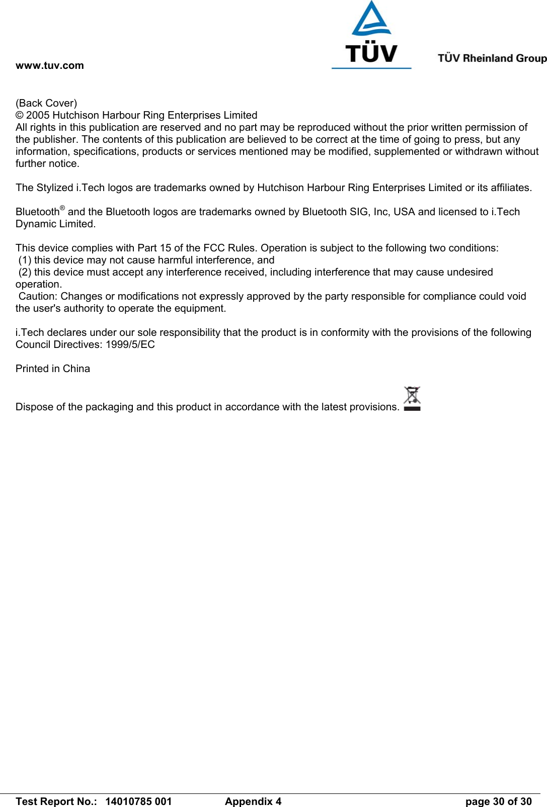 www.tuv.com   Test Report No.:  14010785 001  Appendix 4  page 30 of 30 (Back Cover) © 2005 Hutchison Harbour Ring Enterprises Limited All rights in this publication are reserved and no part may be reproduced without the prior written permission of the publisher. The contents of this publication are believed to be correct at the time of going to press, but any information, specifications, products or services mentioned may be modified, supplemented or withdrawn without further notice.  The Stylized i.Tech logos are trademarks owned by Hutchison Harbour Ring Enterprises Limited or its affiliates.  Bluetooth® and the Bluetooth logos are trademarks owned by Bluetooth SIG, Inc, USA and licensed to i.Tech Dynamic Limited.  This device complies with Part 15 of the FCC Rules. Operation is subject to the following two conditions:  (1) this device may not cause harmful interference, and  (2) this device must accept any interference received, including interference that may cause undesired operation.  Caution: Changes or modifications not expressly approved by the party responsible for compliance could void the user&apos;s authority to operate the equipment.  i.Tech declares under our sole responsibility that the product is in conformity with the provisions of the following Council Directives: 1999/5/EC  Printed in China  Dispose of the packaging and this product in accordance with the latest provisions.     