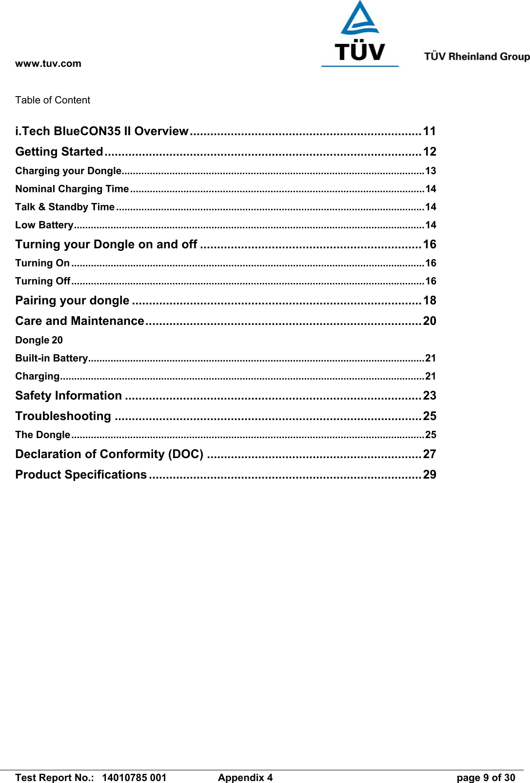 www.tuv.com   Test Report No.:  14010785 001  Appendix 4  page 9 of 30 Table of Content  i.Tech BlueCON35 II Overview....................................................................11 Getting Started.............................................................................................12 Charging your Dongle............................................................................................................13 Nominal Charging Time.........................................................................................................14 Talk &amp; Standby Time..............................................................................................................14 Low Battery.............................................................................................................................14 Turning your Dongle on and off .................................................................16 Turning On ..............................................................................................................................16 Turning Off..............................................................................................................................16 Pairing your dongle .....................................................................................18 Care and Maintenance.................................................................................20 Dongle 20 Built-in Battery........................................................................................................................21 Charging..................................................................................................................................21 Safety Information .......................................................................................23 Troubleshooting ..........................................................................................25 The Dongle..............................................................................................................................25 Declaration of Conformity (DOC) ...............................................................27 Product Specifications................................................................................29 