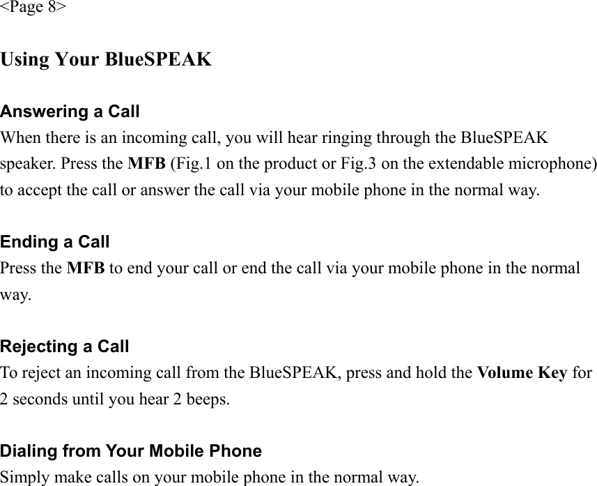 &lt;Page 8&gt;  Using Your BlueSPEAK  Answering a Call When there is an incoming call, you will hear ringing through the BlueSPEAK speaker. Press the MFB (Fig.1 on the product or Fig.3 on the extendable microphone) to accept the call or answer the call via your mobile phone in the normal way.  Ending a Call Press the MFB to end your call or end the call via your mobile phone in the normal way.  Rejecting a Call To reject an incoming call from the BlueSPEAK, press and hold the Volume Key for 2 seconds until you hear 2 beeps.  Dialing from Your Mobile Phone Simply make calls on your mobile phone in the normal way.  