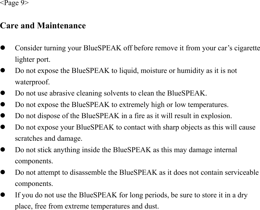 &lt;Page 9&gt;  Care and Maintenance  z Consider turning your BlueSPEAK off before remove it from your car’s cigarette lighter port. z Do not expose the BlueSPEAK to liquid, moisture or humidity as it is not waterproof. z Do not use abrasive cleaning solvents to clean the BlueSPEAK. z Do not expose the BlueSPEAK to extremely high or low temperatures. z Do not dispose of the BlueSPEAK in a fire as it will result in explosion. z Do not expose your BlueSPEAK to contact with sharp objects as this will cause scratches and damage. z Do not stick anything inside the BlueSPEAK as this may damage internal components. z Do not attempt to disassemble the BlueSPEAK as it does not contain serviceable components. z If you do not use the BlueSPEAK for long periods, be sure to store it in a dry place, free from extreme temperatures and dust. 