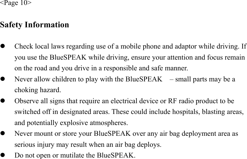 &lt;Page 10&gt;  Safety Information  z Check local laws regarding use of a mobile phone and adaptor while driving. If you use the BlueSPEAK while driving, ensure your attention and focus remain on the road and you drive in a responsible and safe manner. z Never allow children to play with the BlueSPEAK    – small parts may be a choking hazard. z Observe all signs that require an electrical device or RF radio product to be switched off in designated areas. These could include hospitals, blasting areas, and potentially explosive atmospheres. z Never mount or store your BlueSPEAK over any air bag deployment area as serious injury may result when an air bag deploys. z Do not open or mutilate the BlueSPEAK. 