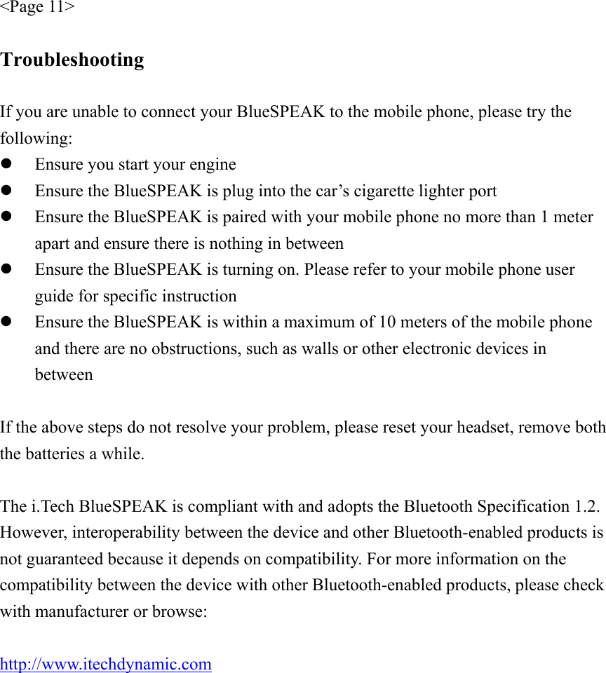 &lt;Page 11&gt;  Troubleshooting  If you are unable to connect your BlueSPEAK to the mobile phone, please try the following: z Ensure you start your engine z Ensure the BlueSPEAK is plug into the car’s cigarette lighter port z Ensure the BlueSPEAK is paired with your mobile phone no more than 1 meter apart and ensure there is nothing in between z Ensure the BlueSPEAK is turning on. Please refer to your mobile phone user guide for specific instruction z Ensure the BlueSPEAK is within a maximum of 10 meters of the mobile phone and there are no obstructions, such as walls or other electronic devices in between  If the above steps do not resolve your problem, please reset your headset, remove both the batteries a while.  The i.Tech BlueSPEAK is compliant with and adopts the Bluetooth Specification 1.2. However, interoperability between the device and other Bluetooth-enabled products is not guaranteed because it depends on compatibility. For more information on the compatibility between the device with other Bluetooth-enabled products, please check with manufacturer or browse:  http://www.itechdynamic.com  