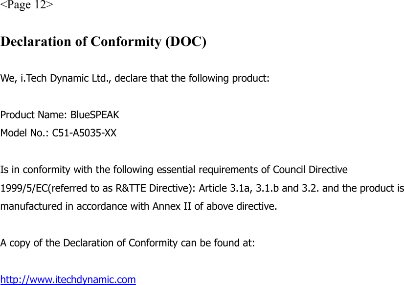 &lt;Page 12&gt;  Declaration of Conformity (DOC)  We, i.Tech Dynamic Ltd., declare that the following product:  Product Name: BlueSPEAK Model No.: C51-A5035-XX  Is in conformity with the following essential requirements of Council Directive 1999/5/EC(referred to as R&amp;TTE Directive): Article 3.1a, 3.1.b and 3.2. and the product is manufactured in accordance with Annex II of above directive.  A copy of the Declaration of Conformity can be found at:  http://www.itechdynamic.com  