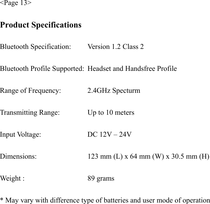 &lt;Page 13&gt;  Product Specifications  Bluetooth Specification:   Version 1.2 Class 2  Bluetooth Profile Supported:  Headset and Handsfree Profile  Range of Frequency:    2.4GHz Specturm  Transmitting Range:    Up to 10 meters  Input Voltage:    DC 12V – 24V  Dimensions:        123 mm (L) x 64 mm (W) x 30.5 mm (H)  Weight :     89 grams  * May vary with difference type of batteries and user mode of operation 