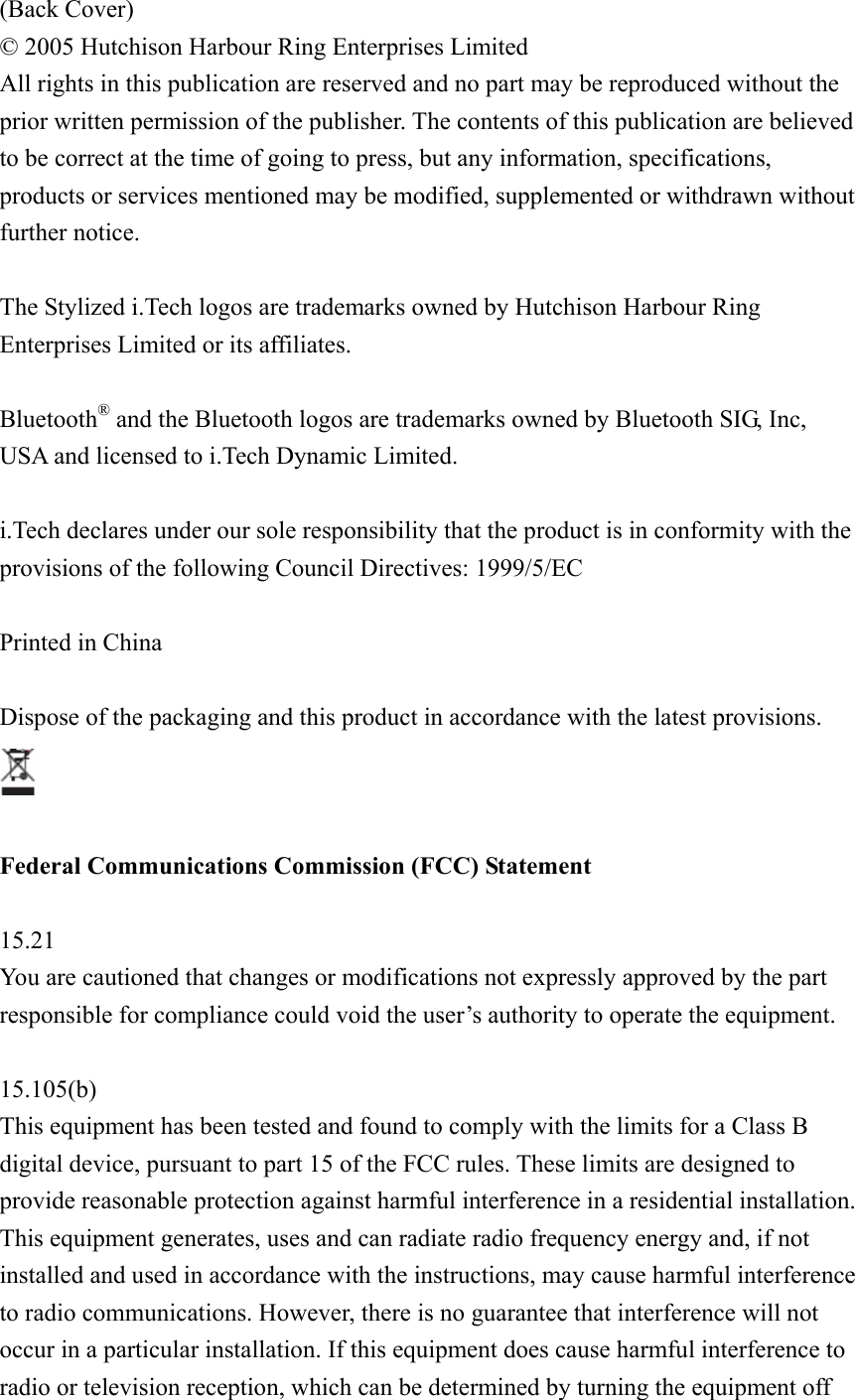 (Back Cover) © 2005 Hutchison Harbour Ring Enterprises Limited All rights in this publication are reserved and no part may be reproduced without the prior written permission of the publisher. The contents of this publication are believed to be correct at the time of going to press, but any information, specifications, products or services mentioned may be modified, supplemented or withdrawn without further notice.  The Stylized i.Tech logos are trademarks owned by Hutchison Harbour Ring Enterprises Limited or its affiliates.  Bluetooth® and the Bluetooth logos are trademarks owned by Bluetooth SIG, Inc, USA and licensed to i.Tech Dynamic Limited.  i.Tech declares under our sole responsibility that the product is in conformity with the provisions of the following Council Directives: 1999/5/EC  Printed in China  Dispose of the packaging and this product in accordance with the latest provisions.   Federal Communications Commission (FCC) Statement  15.21 You are cautioned that changes or modifications not expressly approved by the part responsible for compliance could void the user’s authority to operate the equipment.  15.105(b) This equipment has been tested and found to comply with the limits for a Class B digital device, pursuant to part 15 of the FCC rules. These limits are designed to provide reasonable protection against harmful interference in a residential installation. This equipment generates, uses and can radiate radio frequency energy and, if not installed and used in accordance with the instructions, may cause harmful interference to radio communications. However, there is no guarantee that interference will not occur in a particular installation. If this equipment does cause harmful interference to radio or television reception, which can be determined by turning the equipment off 