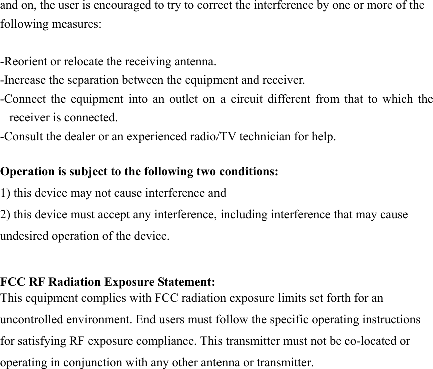 and on, the user is encouraged to try to correct the interference by one or more of the following measures:  -Reorient or relocate the receiving antenna. -Increase the separation between the equipment and receiver. -Connect the equipment into an outlet on a circuit different from that to which the receiver is connected. -Consult the dealer or an experienced radio/TV technician for help.  Operation is subject to the following two conditions: 1) this device may not cause interference and 2) this device must accept any interference, including interference that may cause undesired operation of the device.  FCC RF Radiation Exposure Statement: This equipment complies with FCC radiation exposure limits set forth for an uncontrolled environment. End users must follow the specific operating instructions for satisfying RF exposure compliance. This transmitter must not be co-located or operating in conjunction with any other antenna or transmitter.     