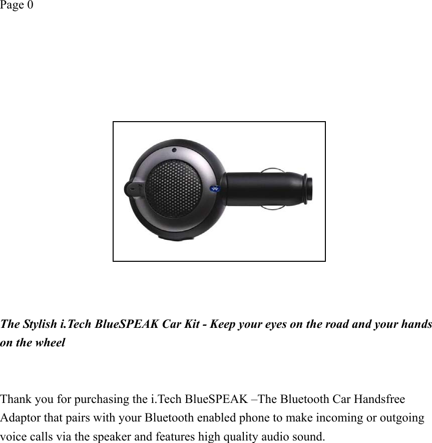 Page 0    The Stylish i.Tech BlueSPEAK Car Kit - Keep your eyes on the road and your hands on the wheel     Thank you for purchasing the i.Tech BlueSPEAK –The Bluetooth Car Handsfree Adaptor that pairs with your Bluetooth enabled phone to make incoming or outgoing voice calls via the speaker and features high quality audio sound.   