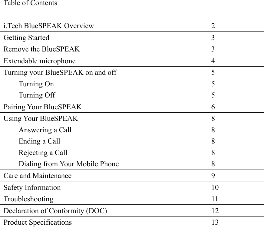 Table of Contents  i.Tech BlueSPEAK Overview  2 Getting Started  3 Remove the BlueSPEAK  3 Extendable microphone  4 Turning your BlueSPEAK on and off  Turning On  Turning Off 5 5 5 Pairing Your BlueSPEAK  6 Using Your BlueSPEAK   Answering a Call   Ending a Call  Rejecting a Call   Dialing from Your Mobile Phone 8 8 8 8 8 Care and Maintenance  9 Safety Information  10 Troubleshooting 11 Declaration of Conformity (DOC)  12 Product Specifications  13  