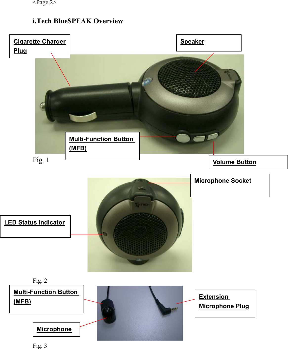 &lt;Page 2&gt;  i.Tech BlueSPEAK Overview     Fig. 1   Fig. 2  Fig. 3 Multi-Function Button (MFB) LED Status indicator Speaker Microphone Socket Cigarette Charger Plug Microphone Multi-Function Button (MFB) Extension Microphone Plug Volume Button 