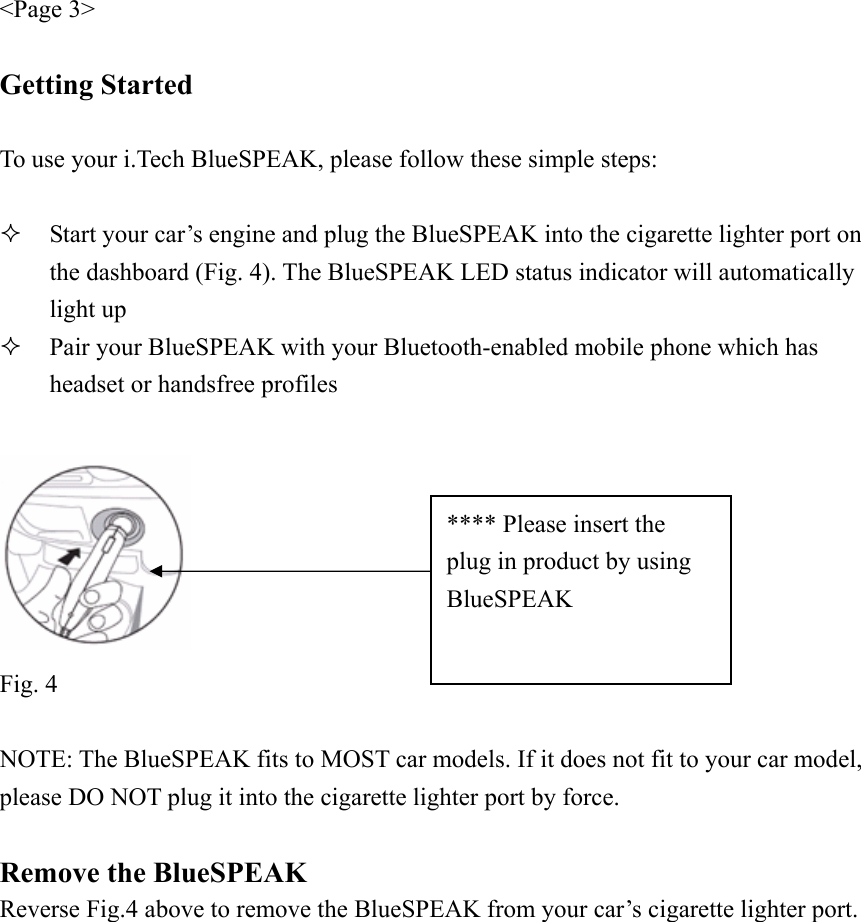 &lt;Page 3&gt;  Getting Started  To use your i.Tech BlueSPEAK, please follow these simple steps:   Start your car’s engine and plug the BlueSPEAK into the cigarette lighter port on the dashboard (Fig. 4). The BlueSPEAK LED status indicator will automatically light up  Pair your BlueSPEAK with your Bluetooth-enabled mobile phone which has headset or handsfree profiles   Fig. 4  NOTE: The BlueSPEAK fits to MOST car models. If it does not fit to your car model, please DO NOT plug it into the cigarette lighter port by force.  Remove the BlueSPEAK Reverse Fig.4 above to remove the BlueSPEAK from your car’s cigarette lighter port.  **** Please insert the plug in product by using BlueSPEAK 