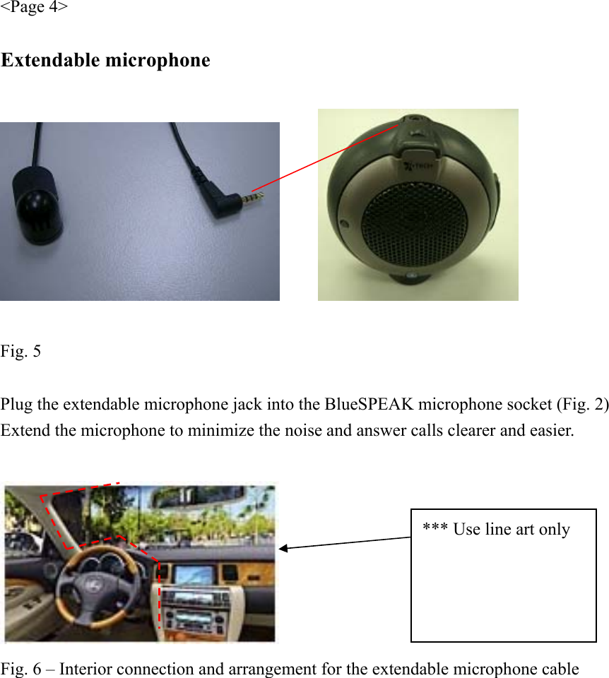 &lt;Page 4&gt;  Extendable microphone       Fig. 5  Plug the extendable microphone jack into the BlueSPEAK microphone socket (Fig. 2) Extend the microphone to minimize the noise and answer calls clearer and easier.   Fig. 6 – Interior connection and arrangement for the extendable microphone cable  *** Use line art only 