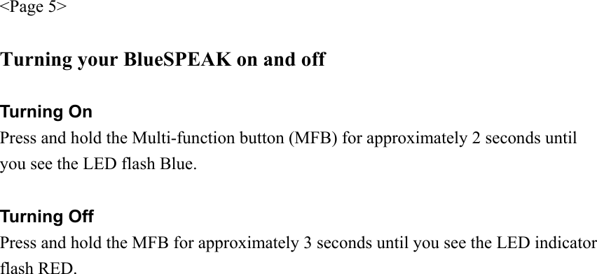 &lt;Page 5&gt;  Turning your BlueSPEAK on and off  Turning On Press and hold the Multi-function button (MFB) for approximately 2 seconds until you see the LED flash Blue.  Turning Off Press and hold the MFB for approximately 3 seconds until you see the LED indicator flash RED.   