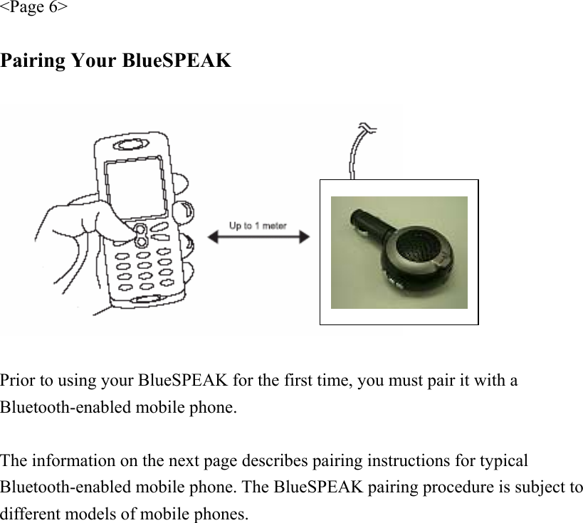 &lt;Page 6&gt;  Pairing Your BlueSPEAK    Prior to using your BlueSPEAK for the first time, you must pair it with a Bluetooth-enabled mobile phone.  The information on the next page describes pairing instructions for typical Bluetooth-enabled mobile phone. The BlueSPEAK pairing procedure is subject to different models of mobile phones. 