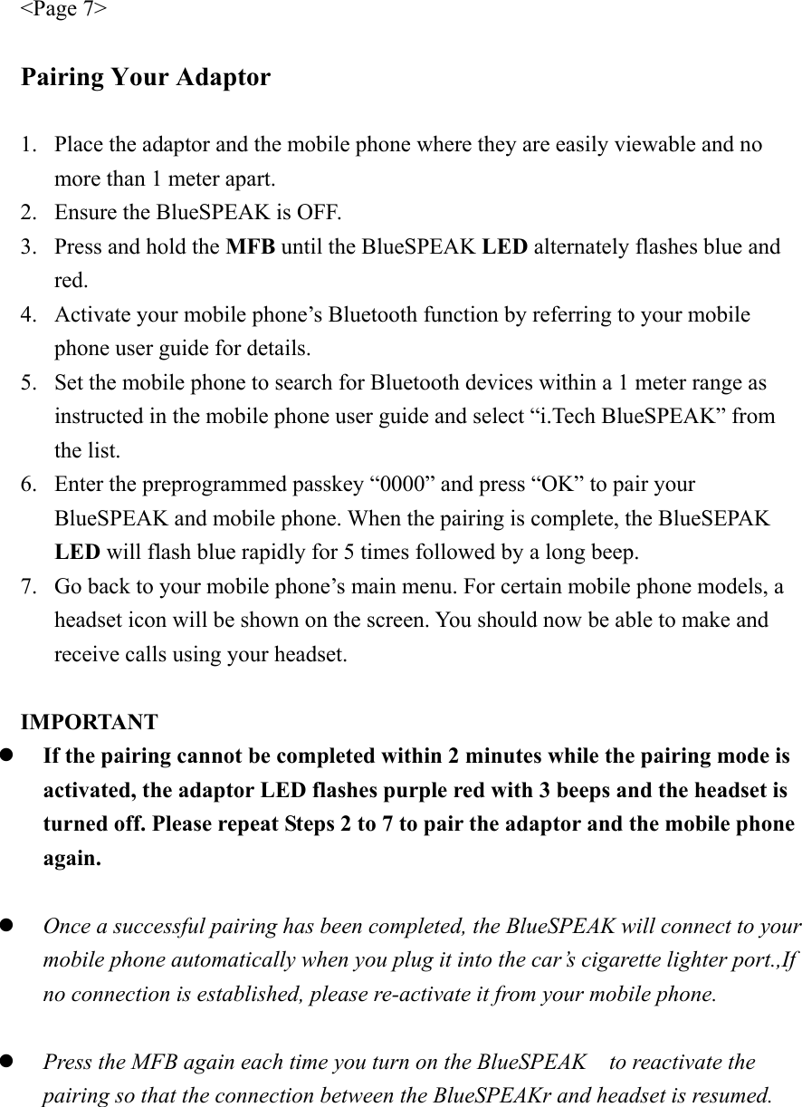 &lt;Page 7&gt;  Pairing Your Adaptor  1. Place the adaptor and the mobile phone where they are easily viewable and no more than 1 meter apart. 2. Ensure the BlueSPEAK is OFF. 3. Press and hold the MFB until the BlueSPEAK LED alternately flashes blue and red. 4. Activate your mobile phone’s Bluetooth function by referring to your mobile phone user guide for details. 5. Set the mobile phone to search for Bluetooth devices within a 1 meter range as instructed in the mobile phone user guide and select “i.Tech BlueSPEAK” from the list. 6. Enter the preprogrammed passkey “0000” and press “OK” to pair your BlueSPEAK and mobile phone. When the pairing is complete, the BlueSEPAK LED will flash blue rapidly for 5 times followed by a long beep. 7. Go back to your mobile phone’s main menu. For certain mobile phone models, a headset icon will be shown on the screen. You should now be able to make and receive calls using your headset.  IMPORTANT   z If the pairing cannot be completed within 2 minutes while the pairing mode is activated, the adaptor LED flashes purple red with 3 beeps and the headset is turned off. Please repeat Steps 2 to 7 to pair the adaptor and the mobile phone again.  z Once a successful pairing has been completed, the BlueSPEAK will connect to your mobile phone automatically when you plug it into the car’s cigarette lighter port.,If no connection is established, please re-activate it from your mobile phone.  z Press the MFB again each time you turn on the BlueSPEAK    to reactivate the pairing so that the connection between the BlueSPEAKr and headset is resumed.    