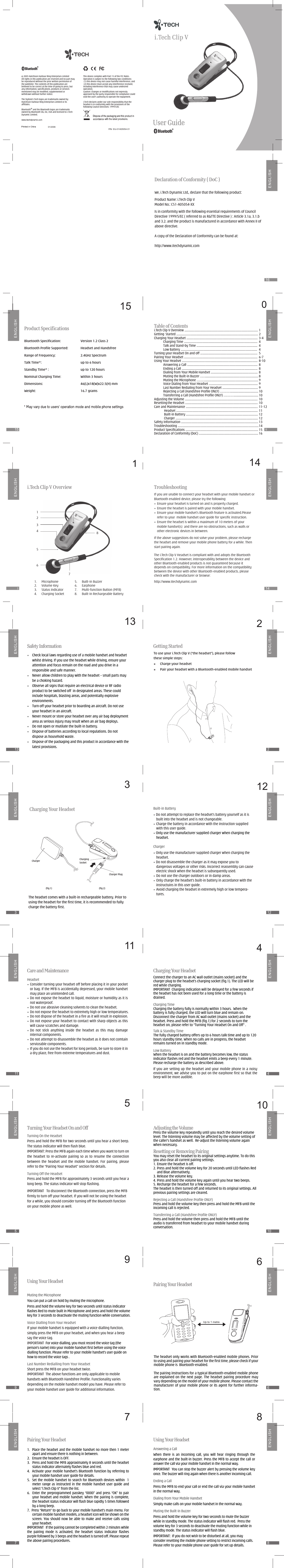 21321315Getting StartedTo use your i.Tech Clip V (“the headset”), please followthese simple steps:        Charge your headset        Pair your headset with a Bluetooth-enabled mobile handset12312123(fig.1)Charger(fig.2)Charging SocketCharger PlugCharging Your Headset411411Bluetooth Specification:  Version 1.2 Class 2Bluetooth Profile Supported:  Headset and HandsfreeRange of Frequency:  2.4GHz SpectrumTalk Time*:        up to 6 hoursStandby Time* :  up to 120 hoursNominal Charging Time:  Within 3 hoursDimensions:  46(L)x18(W)x22.5(H) mmWeight:  16.7 gramsProduct SpecificationsCharging Your HeadsetConnect the charger to an AC wall outlet (mains socket) and the charger plug to the headset’s charging socket (fig.1). The LED will be red while charging.IMPORTANT  Charging indication will be delayed for a few seconds if the headset has not been used for a long time or the battery is drained.Charging TimeCharging the battery fully is normally within 3 hours.  When the battery is fully charged, the LED will turn blue and remain on. Disconnect the charger from AC wall outlet (mains socket) and the headset. Press and hold the MFB (fig.1) for 2 seconds to turn the headset on, please refer to “Turning Your Headset On and Off” .Talk &amp; Standby TimeThe fully charged battery offers up to 6 hours talk time and up to 120 hours standby time. When no calls are in progress, the headset remains turned on in standby mode.Low BatteryWhen the headset is on and the battery becomes low, the status indicator flashes red and the headset emits a beep every 1 minute. Please recharge the battery as described above.105105Adjusting the VolumePress the volume key repeatedly until you reach the desired volume level. The listening volume may be affected by the volume setting of the caller’s handset as well.  Re-adjust the listening volume again when necessary.Resetting or Removing PairingYou may reset the headset to its original settings anytime. To do this you also clear all current pairing settings.1. Ensure the headset is off.2. Press and hold the volume key for 20 seconds until LED flashes Red and Blue alternatively.3. Release the volume key.4. Press and hold the volume key again until you hear two beeps.5. Recharge the headset for a few seconds.The headset is then turned off and returned to its original settings. All previous pairing settings are cleared.Rejecting a Call (Handsfree Profile ONLY)Press and hold the volume key then press and hold the MFB until the incoming call is rejected.Transferring a Call (Handsfree Profile ONLY)Press and hold the volume then press and hold the MFB until the audio is transferred from headset to your mobile handset during conversation.Turning On the Headset Press and hold the MFB for two seconds until you hear a short beep.  The status indicator will then flash blue.IMPORTANT: Press the MFB again each time when you want to turn on the  headset  to  re-activate pairing so as to resume  the  connection between  the  headset  and  the  mobile  handset.  For  pairing,  please refer to the “Pairing Your Headset” section for details.Turning Off the HeadsetPress and hold the MFB for approximately 3 seconds until you hear a long beep. The status indicator will stop flashing.IMPORTANT   To disconnect the Bluetooth connection, press the MFB firmly to turn off your headset. If you will not be using the headset for a while, you should consider turning off the Bluetooth function on your mobile phone as well.Turning Your Headset On and Off6969Pairing Your HeadsetVoice Dialling from Your Headset If your mobile handset is equipped with a voice dialling function, simply press the MFB on your headset, and when you hear a beep say the voice tag.IMPORTANT  For voice dialling, you must record the voice tag (the person’s name) into your mobile handset first before using the voice dialling function. Please refer to your mobile handset’s user guide on how to record the voice tags . Last Number Redialling from Your HeadsetShort press the MFB on your headset twice.IMPORTANT  The above functions are only applicable to mobile handsets with Bluetooth Handsfree Profile. Functionality varies depending on the mobile handset model you have. Please refer to your mobile handset user guide for additional information.Using Your Headset87871.  Place the headset and the mobile handset no more then 1 meter apart and ensure there is nothing in between.2.   Ensure the headset is OFF.3.   Press and hold the MFB approximately 8 seconds until the headset status indicator alternately flashes blue and red.4.  Activate your mobile handset’s Bluetooth function by referring to your mobile handset user guide for details.5.   Set the mobile handset to search for Bluetooth devices within   1 meter range as instructed in the mobile handset user  guide and select “i.Tech Clip V” from the list.6.   Enter the  preprogrammed passkey “0000” and press “OK” to pair your headset and mobile handset. When the pairing is complete, the headset status indicator will flash blue rapidly 5 times followed by a long beep.7.  Press “Return” to go back to your mobile handset’s main menu. For certain mobile handset models, a headset icon will be shown on the screen. You should now be  able to make and receive calls  using your headset.IMPORTANT   If the pairing cannot be completed within 2 minutes while the  pairing  mode  is  activated,  the  headset  status  indicator  flashes purple followed by 3 beeps and the headset is turned off. Please repeat the above pairing procedures.Pairing Your Headset Using Your HeadsetAnswering a CallWhen  there  is  an  incoming  call,  you  will  hear  ringing  through  the earphone and the built-in buzzer. Press the MFB to accept the call or answer the call via your mobile handset in the normal way.IMPORTANT  You can stop the buzzer alert by pressing the volume key once. The buzzer will ring again when there is another incoming call.Ending a CallPress the MFB to end your call or end the call via your mobile handset in the normal way.Dialing from Your Mobile HandsetSimply make calls on your mobile handset in the normal way.Muting the Built-in BuzzerPress and hold the volume key for two seconds to mute the buzzer while in standby mode. The status indicator will flash red.  Press the volume key for 3 seconds to deactivate the muting function while in standby mode. The status indicator will flash blue.IMPORTANT:  If you do not wish to be disturbed at all, you may consider resetting the mobile phone setting to restrict incoming calls. Please refer to your mobile phone user guide for set up details.Care and MaintenanceHeadset•  Consider turning your headset off before placing it in your pocket or bag. If the MFB is accidentally depressed, your mobile handset may place an unintended call.•  Do not expose the headset to liquid, moisture or humidity as it is not waterproof.•  Do not use abrasive cleaning solvents to clean the headset.•  Do not expose the headset to extremely high or low temperatures.•  Do not dispose of the headset in a fire as it will result in explosion.•  Do not expose your headset to contact with sharp objects as this will cause scratches and damage.•  Do  not  stick  anything  inside  the  headset  as  this  may  damage internal components.•  Do not attempt to disassemble the headset as it does not comtain serviceable components.•  If you do not use the headset for long periods, be sure to store it in a dry place, free from extreme temperatures and dust.Built-in Battery• Do not attempt to replace the headset’s battery yourself as it is built into the headset and is not changeable.•  Charge the battery in accordance with the instruction supplied with this user guide.• Only use the manufacturer supplied charger when charging the headset.Charger• Only use the manufacturer supplied charger when charging the headset.• Do not disassemble the charger as it may expose you to dangerous voltages or other risks. Incorrect reassembly can cause electric shock when the headset is subsequently used.• Do not use the charger outdoors or in damp areas.•  Only charge the headset’s built-in battery in accordance with the instructuins in this user guide.•  Avoid charging the headset in extremely high or low tempera-tures.Safety Information•   Check local laws regarding use of a mobile handset and headset whilst driving. If you use the headset while driving, ensure your attention and focus remain on the road and you drive in a responsible and safe manner.•   Never allow children to play with the headset – small parts may be a choking hazard.•    Observe all signs that require an electrical device or RF radio product to be switched off  in designated areas. These could include hospitals, blasting areas, and potentially explosive environments.•  Turn off your headset prior to boarding an aircraft. Do not use your headset in an aircraft.•  Never mount or store your headset over any air bag deployment area as serious injury may result when an air bag deploys.•  Do not open or mutilate the built-in battery.•   Dispose of batteries according to local regulations. Do not dispose as household waste.•  Dispose of the packaging and this product in accordance with the latest provisions.Mi.Tech Clip V Overview1415TroubleshootingIf you are unable to connect your headset with your mobile handset or Bluetooth enabled device, please try the following:• Ensure your headset is turned on and is properly charged.• Ensure the headset is paired with your mobile handset.• Ensure your mobile handset’s Bluetooth feature is activated.Please refer to your  mobile handset user guide for specific instruction.• Ensure the headset is within a maximum of 10 meters of your mobile handset(s)  and there are no obstructions, such as walls or other electronic devices in between.If the above suggestions do not solve your problem, please recharge the headset and remove your mobile phone battery for a while. Then start pairing again.The i.Tech Clip V Headset is compliant with and adopts the Bluetooth Specification 1.2. However, interoperability between the device and other Bluetooth-enabled products is not guaranteed because it depends on compatibility. For more information on the compatibility between the device with other Bluetooth-enabled products, please check with the manufacturer or browse:http://www.itechdynamic.com 14Table of Contentsi.Tech Clip V Overview ................................................................................................... 1Getting  Started .............................................................................................................. 2Charging Your Headset ................................................................................................ 3-4            Charging Time ...................................................................................................  4  Talk and Stand-by Time ..................................................................................  4  Low Battery .......................................................................................................  4Turning your Headset On and off .............................................................................  5Pairing Your Headset ...................................................................................................  6-7Using Your Headset ......................................................................................................  8-10  Answering a Call ...............................................................................................  8  Ending a Call ......................................................................................................  8  Dialing from Your Mobile Handset ...............................................................  8  Muting the Built-in Buzzer ……....................................................................... 8  Muting the Microphone ………........................................................................ 9  Voice Dialing from Your Headset .................................................................. 9  Last Number Redialing from Your Headset ................................................ 9  Rejecting a Call (Handsfree Profile ONLY) …………..................................... 10  Transferring a Call (Handsfree Profile ONLY) …………................................ 10Adjusting the Volume ..................................................................................................  10Resetting the Headset .................................................................................................. 10Care and  Maintenance ................................................................................................. 11-12             Headset .............................................................................................................. 11             Built-in Battery ................................................................................................. 12             Charger ............................................................................................................... 12Safety Information ........................................................................................................ 13Troubleshooting ............................................................................................................. 14Product Specifications .................................................................................................. 15Declaration of Conformity (DoC) ................................................................................ 16We, i.Tech Dynamic Ltd., declare that the following product:Product Name: i.Tech Clip VModel No.: C51-A05054-XXIs in conformity with the following essential requirements of Council Directive 1999/5/EC ( referred to as R&amp;TTE Directive ) : Article 3.1a, 3.1.b and 3.2. and the product is manufactured in accordance with Annex II of above directive.A copy of the Declaration of Conformity can be found at:http://www.itechdynamic.comDeclaration of Conformity ( DoC )S3J-51A05054-0101/2006    2005 Hutchison Harbour Ring Enterprises LimitedAll rights in this publication are reserved and no part may be reproduced without the prior written permission of the publisher. The contents of this publication are believed to be correct at the time of going to press, but any information, specifications, products or services mentioned may be modified, supplemented or withdrawn without further notice.The Stylized i.Tech logos are trademarks owned by Hutchison Harbour Ring Enterprises Limited or its affiliates.Bluetooth® and the Bluetooth logos are trademarks owned by Bluetooth SIG, Inc, USA and licensed to i.Tech Dynamic Limited.This device complies with Part 15 of the FCC Rules. Operation is subject to the following two conditions: (1) this device may not cause harmful interference, and (2) this device must accept any interference received, including interference that may cause undesired operation.Caution: Changes or modifications not expressly approved by the party responsible for compliance could void the user&apos;s authority to operate the equipment.i.Tech declares under our sole responsibility that the headset is in conformity with the provisions of the following Council Directives: 1999/5/EC16Up to 1 metreMuting the MicrophoneYou can put a call on hold by muting the microphone.Press and hold the volume key for two seconds until status indicator flashes Red to mute built in Microphone and press and hold the volume key for 3 seconds to deactivate the muting function while conversation.The headset only works with Bluetooth-enabled mobile phones. Prior to using and pairing your headset for the first time, please check if your mobile phone is  Bluetooth-enabled.  The pairing instructions for a typical Bluetooth-enabled mobile phone are explained on  the next page.  The headset pairing  procedure may vary depending on the model of your mobile phone. Please contact the manufacturer of your mobile phone or its agent for further informa-tion.If you are setting up the  headset and  your mobile phone in a  noisy environment, we advise you to put on the earphone first so that the beep will be more audible.1.  Microphone2.  Volume Key3.  Status Indicator4.  Charging Socket5.  Built-in Buzzer6.  Earphone7.  Multi-function Button (MFB)8.  Built-in Rechargeable Battery12345678The headset comes with a built-in rechargeable battery. Prior to using the headset for the first time, it is recommended to fully charge the battery first.