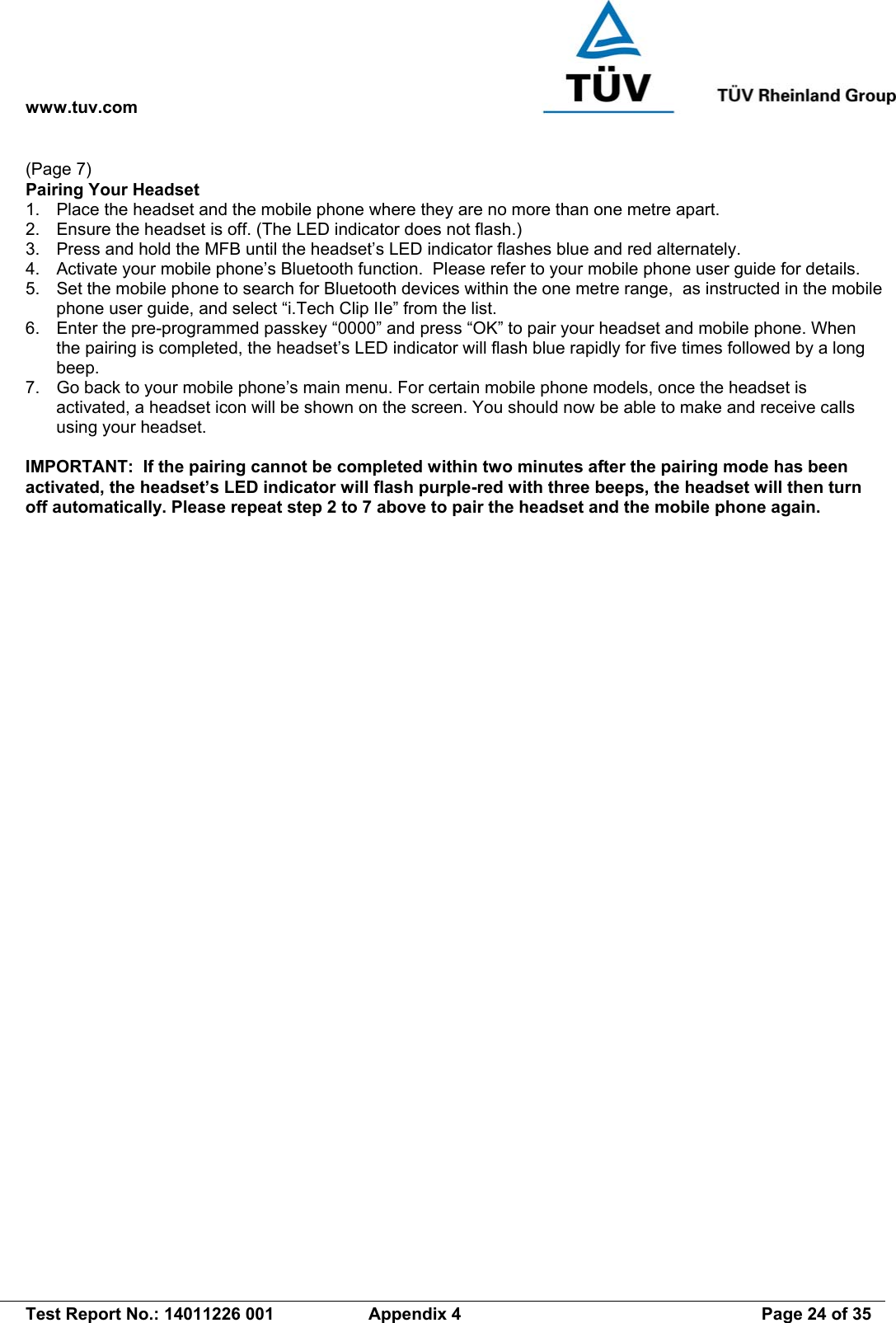 www.tuv.com   Test Report No.: 14011226 001  Appendix 4  Page 24 of 35 (Page 7) Pairing Your Headset 1.  Place the headset and the mobile phone where they are no more than one metre apart. 2.  Ensure the headset is off. (The LED indicator does not flash.) 3.  Press and hold the MFB until the headset’s LED indicator flashes blue and red alternately. 4.  Activate your mobile phone’s Bluetooth function.  Please refer to your mobile phone user guide for details. 5.  Set the mobile phone to search for Bluetooth devices within the one metre range,  as instructed in the mobile phone user guide, and select “i.Tech Clip IIe” from the list. 6.  Enter the pre-programmed passkey “0000” and press “OK” to pair your headset and mobile phone. When the pairing is completed, the headset’s LED indicator will flash blue rapidly for five times followed by a long beep. 7.  Go back to your mobile phone’s main menu. For certain mobile phone models, once the headset is activated, a headset icon will be shown on the screen. You should now be able to make and receive calls using your headset.  IMPORTANT:  If the pairing cannot be completed within two minutes after the pairing mode has been activated, the headset’s LED indicator will flash purple-red with three beeps, the headset will then turn off automatically. Please repeat step 2 to 7 above to pair the headset and the mobile phone again. 