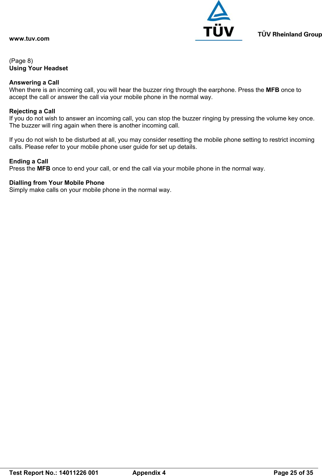 www.tuv.com   Test Report No.: 14011226 001  Appendix 4  Page 25 of 35 (Page 8) Using Your Headset  Answering a Call When there is an incoming call, you will hear the buzzer ring through the earphone. Press the MFB once to accept the call or answer the call via your mobile phone in the normal way.  Rejecting a Call If you do not wish to answer an incoming call, you can stop the buzzer ringing by pressing the volume key once. The buzzer will ring again when there is another incoming call.    If you do not wish to be disturbed at all, you may consider resetting the mobile phone setting to restrict incoming calls. Please refer to your mobile phone user guide for set up details.  Ending a Call Press the MFB once to end your call, or end the call via your mobile phone in the normal way.  Dialling from Your Mobile Phone Simply make calls on your mobile phone in the normal way. 