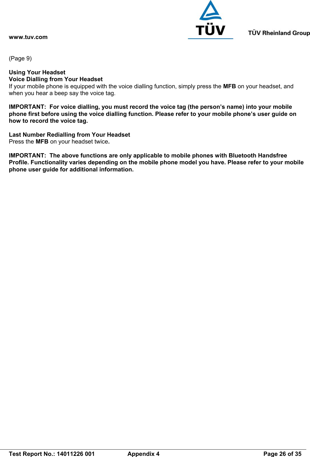 www.tuv.com   Test Report No.: 14011226 001  Appendix 4  Page 26 of 35 (Page 9)  Using Your Headset Voice Dialling from Your Headset If your mobile phone is equipped with the voice dialling function, simply press the MFB on your headset, and when you hear a beep say the voice tag.  IMPORTANT:  For voice dialling, you must record the voice tag (the person’s name) into your mobile phone first before using the voice dialling function. Please refer to your mobile phone’s user guide on how to record the voice tag.   Last Number Redialling from Your Headset Press the MFB on your headset twice.  IMPORTANT:  The above functions are only applicable to mobile phones with Bluetooth Handsfree Profile. Functionality varies depending on the mobile phone model you have. Please refer to your mobile phone user guide for additional information. 