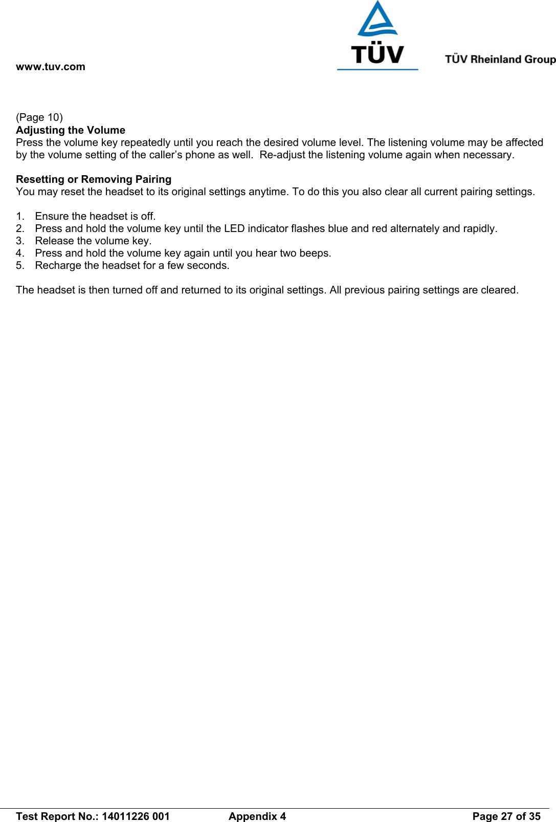 www.tuv.com   Test Report No.: 14011226 001  Appendix 4  Page 27 of 35  (Page 10) Adjusting the Volume Press the volume key repeatedly until you reach the desired volume level. The listening volume may be affected by the volume setting of the caller’s phone as well.  Re-adjust the listening volume again when necessary.  Resetting or Removing Pairing You may reset the headset to its original settings anytime. To do this you also clear all current pairing settings.  1.  Ensure the headset is off. 2.  Press and hold the volume key until the LED indicator flashes blue and red alternately and rapidly. 3.  Release the volume key. 4.  Press and hold the volume key again until you hear two beeps. 5.  Recharge the headset for a few seconds.  The headset is then turned off and returned to its original settings. All previous pairing settings are cleared. 