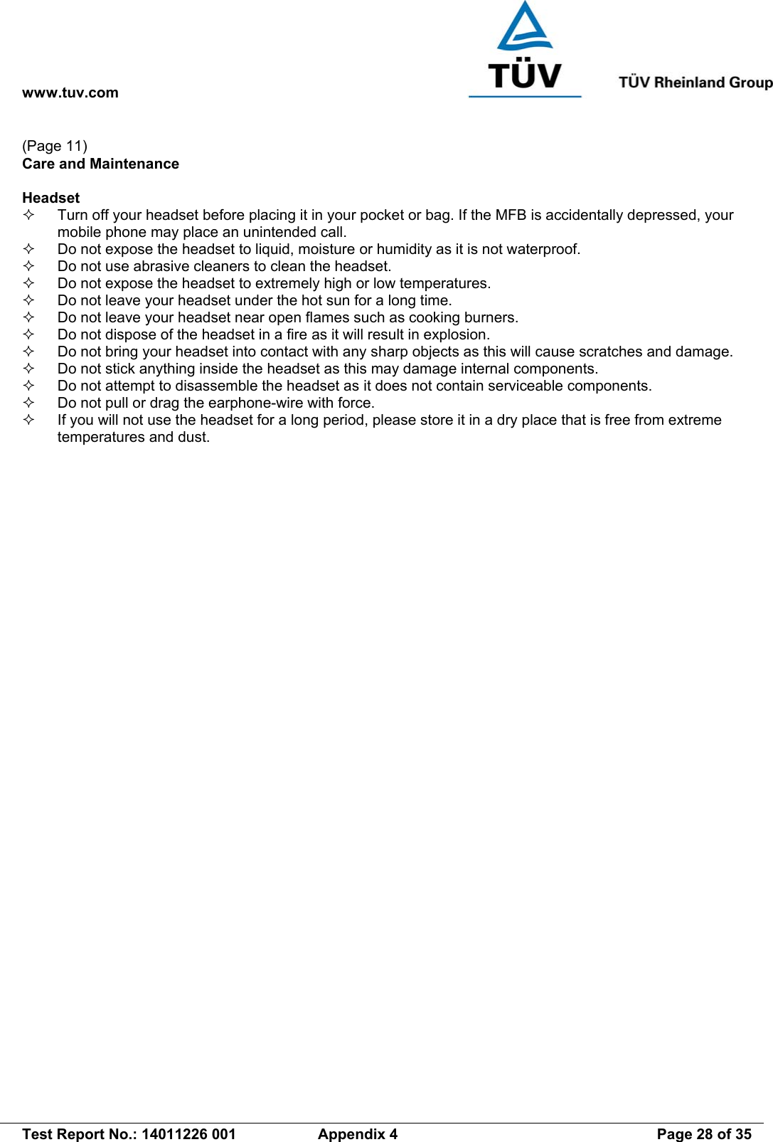 www.tuv.com   Test Report No.: 14011226 001  Appendix 4  Page 28 of 35 (Page 11) Care and Maintenance  Headset   Turn off your headset before placing it in your pocket or bag. If the MFB is accidentally depressed, your mobile phone may place an unintended call.   Do not expose the headset to liquid, moisture or humidity as it is not waterproof.   Do not use abrasive cleaners to clean the headset.   Do not expose the headset to extremely high or low temperatures.    Do not leave your headset under the hot sun for a long time.   Do not leave your headset near open flames such as cooking burners.   Do not dispose of the headset in a fire as it will result in explosion.   Do not bring your headset into contact with any sharp objects as this will cause scratches and damage.   Do not stick anything inside the headset as this may damage internal components.   Do not attempt to disassemble the headset as it does not contain serviceable components.   Do not pull or drag the earphone-wire with force.   If you will not use the headset for a long period, please store it in a dry place that is free from extreme temperatures and dust. 