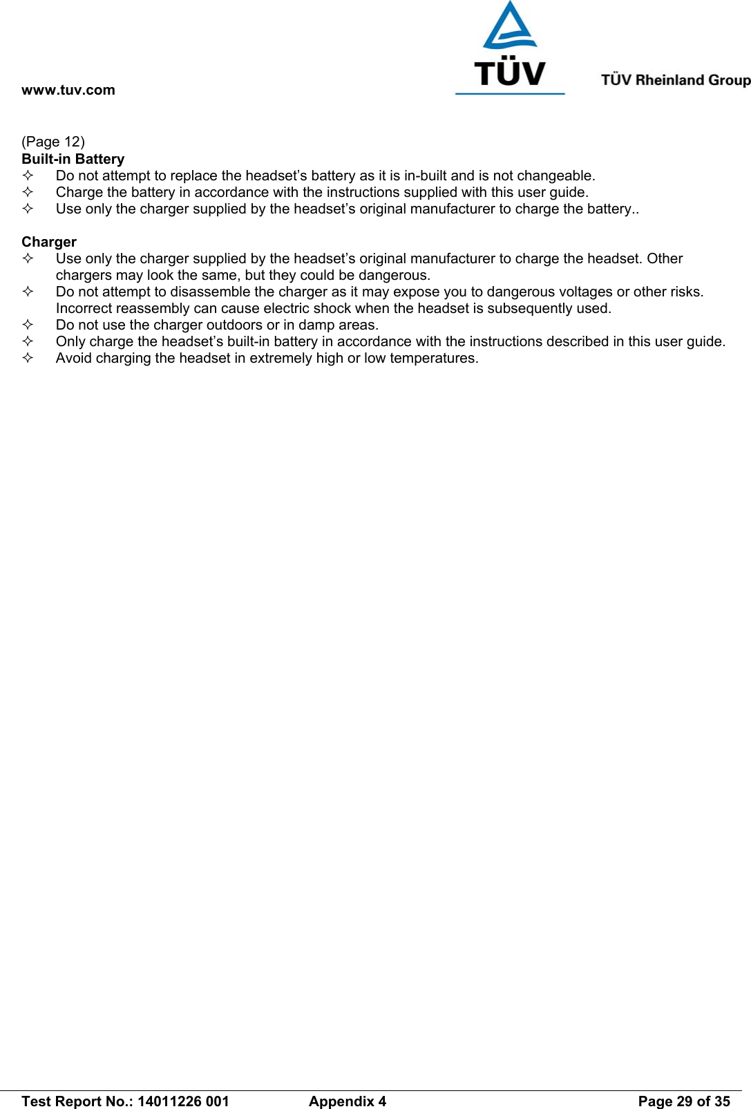 www.tuv.com   Test Report No.: 14011226 001  Appendix 4  Page 29 of 35 (Page 12) Built-in Battery   Do not attempt to replace the headset’s battery as it is in-built and is not changeable.   Charge the battery in accordance with the instructions supplied with this user guide.   Use only the charger supplied by the headset’s original manufacturer to charge the battery..  Charger   Use only the charger supplied by the headset’s original manufacturer to charge the headset. Other chargers may look the same, but they could be dangerous.   Do not attempt to disassemble the charger as it may expose you to dangerous voltages or other risks. Incorrect reassembly can cause electric shock when the headset is subsequently used.   Do not use the charger outdoors or in damp areas.   Only charge the headset’s built-in battery in accordance with the instructions described in this user guide.   Avoid charging the headset in extremely high or low temperatures. 