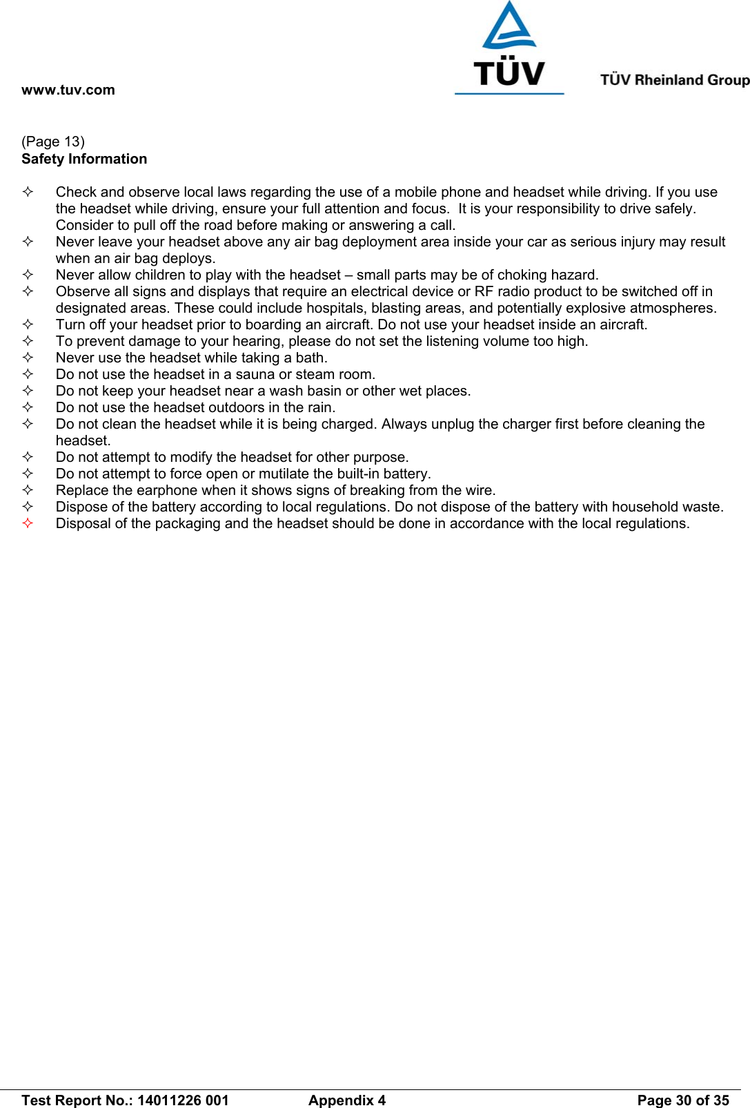 www.tuv.com   Test Report No.: 14011226 001  Appendix 4  Page 30 of 35 (Page 13) Safety Information    Check and observe local laws regarding the use of a mobile phone and headset while driving. If you use the headset while driving, ensure your full attention and focus.  It is your responsibility to drive safely. Consider to pull off the road before making or answering a call.   Never leave your headset above any air bag deployment area inside your car as serious injury may result when an air bag deploys.   Never allow children to play with the headset – small parts may be of choking hazard.   Observe all signs and displays that require an electrical device or RF radio product to be switched off in designated areas. These could include hospitals, blasting areas, and potentially explosive atmospheres.   Turn off your headset prior to boarding an aircraft. Do not use your headset inside an aircraft.   To prevent damage to your hearing, please do not set the listening volume too high.   Never use the headset while taking a bath.    Do not use the headset in a sauna or steam room.   Do not keep your headset near a wash basin or other wet places.   Do not use the headset outdoors in the rain.   Do not clean the headset while it is being charged. Always unplug the charger first before cleaning the headset.   Do not attempt to modify the headset for other purpose.   Do not attempt to force open or mutilate the built-in battery.   Replace the earphone when it shows signs of breaking from the wire.   Dispose of the battery according to local regulations. Do not dispose of the battery with household waste.   Disposal of the packaging and the headset should be done in accordance with the local regulations.  