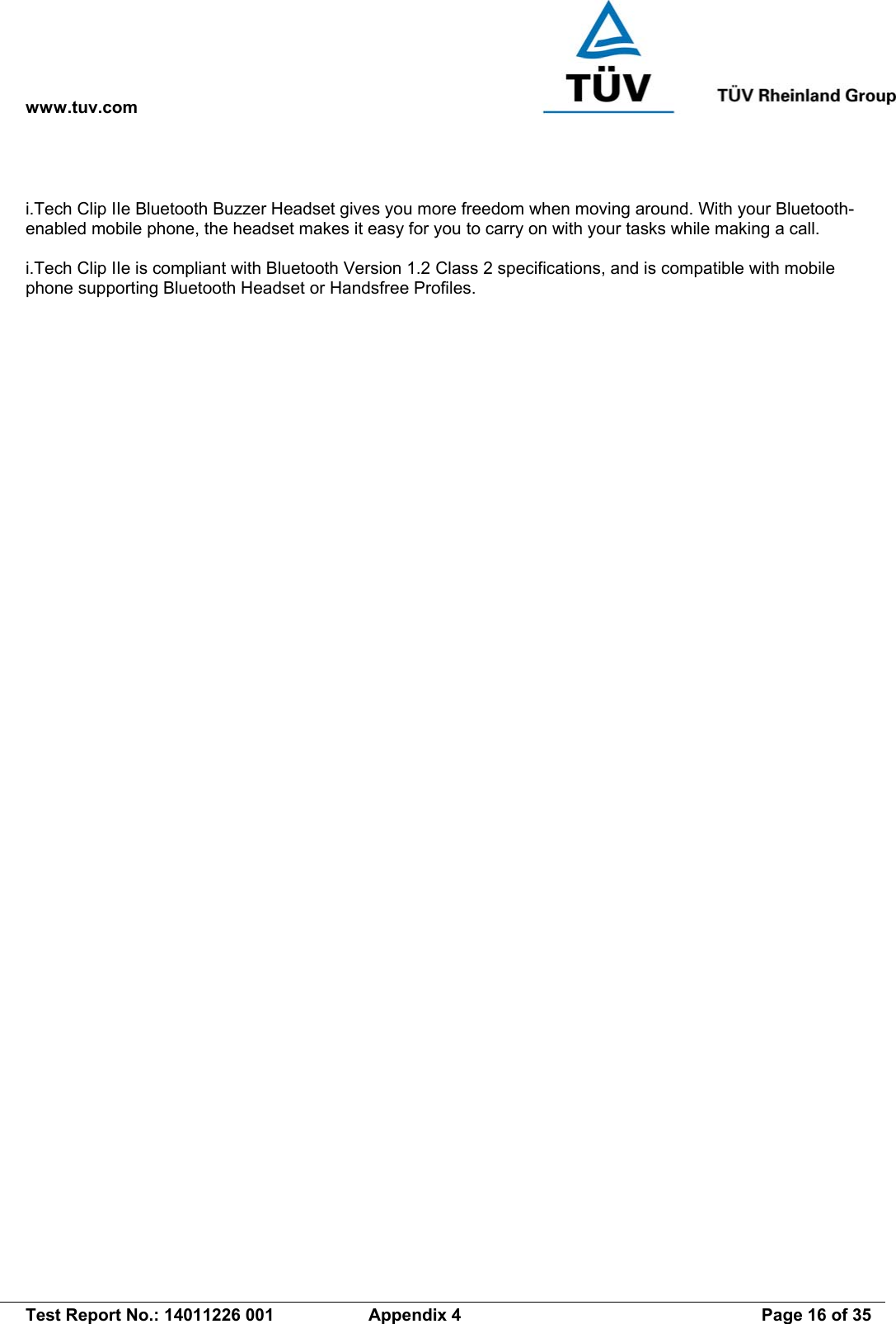 www.tuv.com   Test Report No.: 14011226 001  Appendix 4  Page 16 of 35   i.Tech Clip IIe Bluetooth Buzzer Headset gives you more freedom when moving around. With your Bluetooth-enabled mobile phone, the headset makes it easy for you to carry on with your tasks while making a call.  i.Tech Clip IIe is compliant with Bluetooth Version 1.2 Class 2 specifications, and is compatible with mobile phone supporting Bluetooth Headset or Handsfree Profiles. 