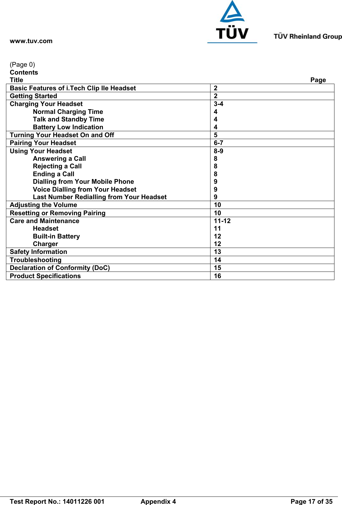 www.tuv.com   Test Report No.: 14011226 001  Appendix 4  Page 17 of 35 (Page 0) Contents Title             Page Basic Features of i.Tech Clip IIe Headset  2 Getting Started  2 Charging Your Headset   Normal Charging Time   Talk and Standby Time   Battery Low Indication 3-4 4 4 4 Turning Your Headset On and Off  5 Pairing Your Headset  6-7 Using Your Headset   Answering a Call   Rejecting a Call   Ending a Call   Dialling from Your Mobile Phone   Voice Dialling from Your Headset   Last Number Redialling from Your Headset 8-9 8 8 8 9 9 9 Adjusting the Volume  10 Resetting or Removing Pairing  10 Care and Maintenance  Headset  Built-in Battery  Charger 11-12 11 12 12 Safety Information  13 Troubleshooting 14 Declaration of Conformity (DoC)  15 Product Specifications  16   