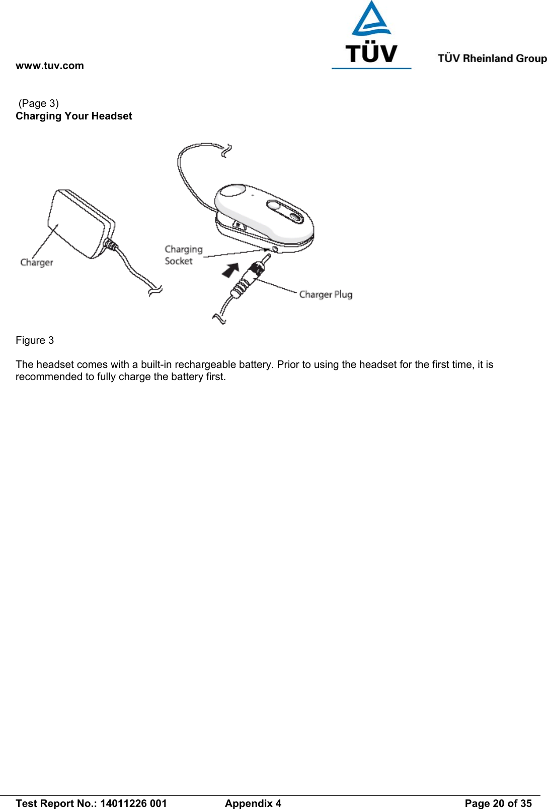 www.tuv.com   Test Report No.: 14011226 001  Appendix 4  Page 20 of 35  (Page 3) Charging Your Headset   Figure 3  The headset comes with a built-in rechargeable battery. Prior to using the headset for the first time, it is recommended to fully charge the battery first. 