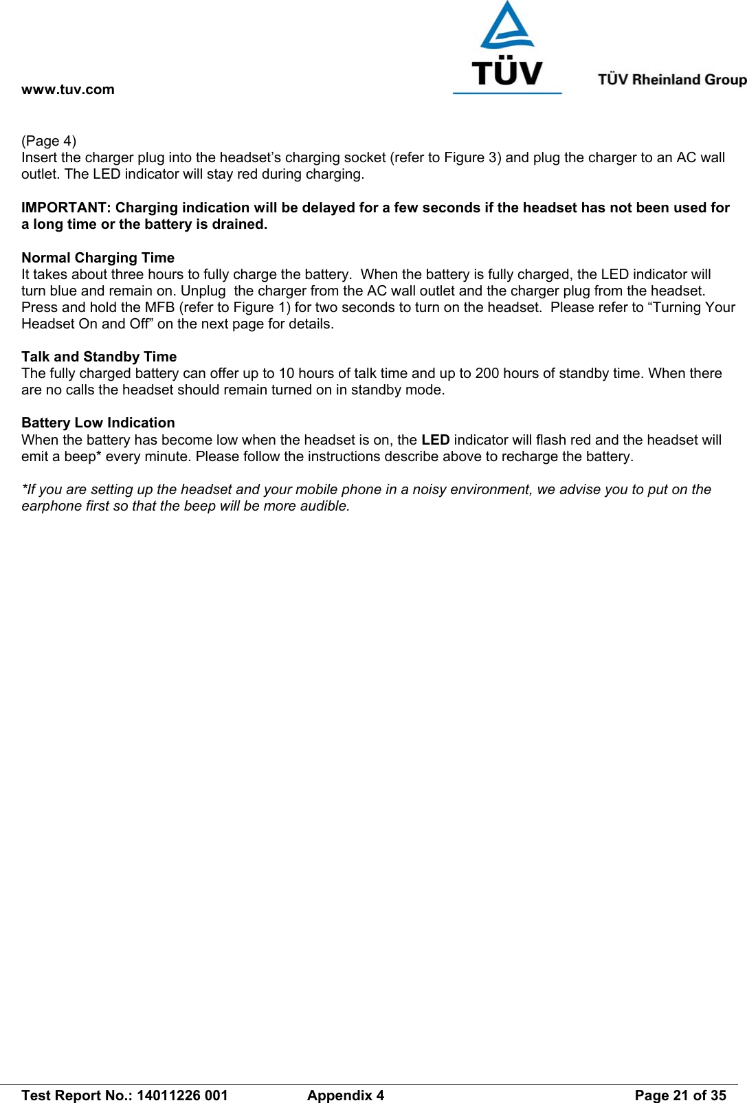 www.tuv.com   Test Report No.: 14011226 001  Appendix 4  Page 21 of 35 (Page 4) Insert the charger plug into the headset’s charging socket (refer to Figure 3) and plug the charger to an AC wall outlet. The LED indicator will stay red during charging.  IMPORTANT: Charging indication will be delayed for a few seconds if the headset has not been used for a long time or the battery is drained.  Normal Charging Time It takes about three hours to fully charge the battery.  When the battery is fully charged, the LED indicator will turn blue and remain on. Unplug  the charger from the AC wall outlet and the charger plug from the headset. Press and hold the MFB (refer to Figure 1) for two seconds to turn on the headset.  Please refer to “Turning Your Headset On and Off” on the next page for details.  Talk and Standby Time The fully charged battery can offer up to 10 hours of talk time and up to 200 hours of standby time. When there are no calls the headset should remain turned on in standby mode.  Battery Low Indication When the battery has become low when the headset is on, the LED indicator will flash red and the headset will emit a beep* every minute. Please follow the instructions describe above to recharge the battery.  *If you are setting up the headset and your mobile phone in a noisy environment, we advise you to put on the earphone first so that the beep will be more audible. 