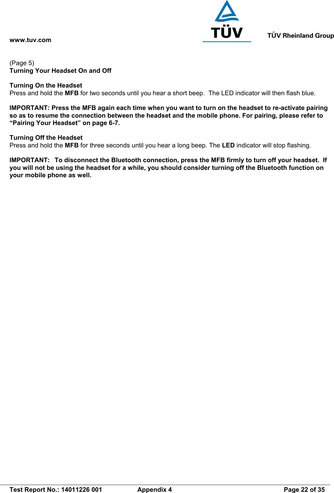 www.tuv.com   Test Report No.: 14011226 001  Appendix 4  Page 22 of 35 (Page 5) Turning Your Headset On and Off  Turning On the Headset   Press and hold the MFB for two seconds until you hear a short beep.  The LED indicator will then flash blue.  IMPORTANT: Press the MFB again each time when you want to turn on the headset to re-activate pairing so as to resume the connection between the headset and the mobile phone. For pairing, please refer to “Pairing Your Headset” on page 6-7.  Turning Off the Headset Press and hold the MFB for three seconds until you hear a long beep. The LED indicator will stop flashing.  IMPORTANT:  To disconnect the Bluetooth connection, press the MFB firmly to turn off your headset.  If you will not be using the headset for a while, you should consider turning off the Bluetooth function on your mobile phone as well.