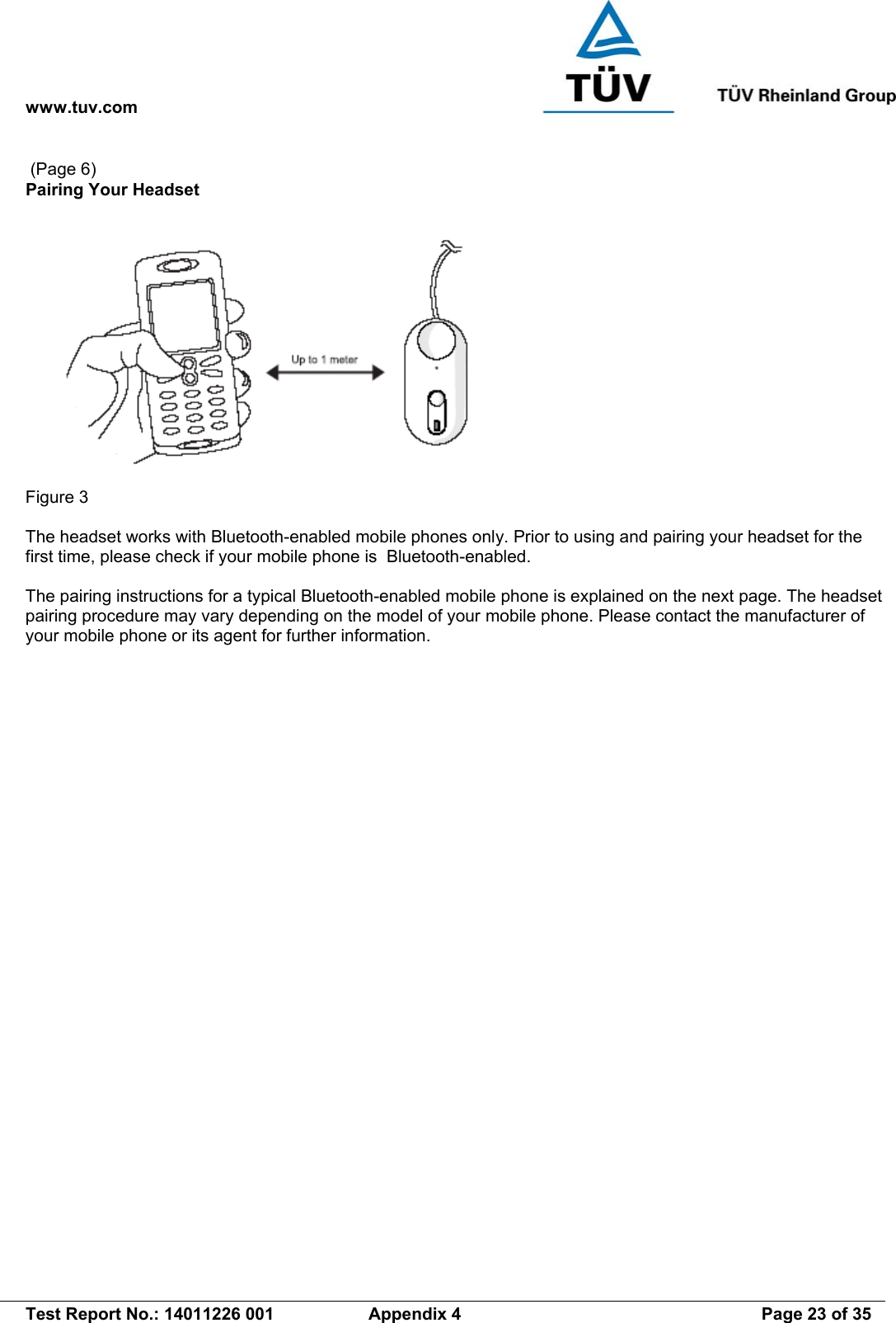 www.tuv.com   Test Report No.: 14011226 001  Appendix 4  Page 23 of 35  (Page 6) Pairing Your Headset   Figure 3  The headset works with Bluetooth-enabled mobile phones only. Prior to using and pairing your headset for the first time, please check if your mobile phone is  Bluetooth-enabled.    The pairing instructions for a typical Bluetooth-enabled mobile phone is explained on the next page. The headset pairing procedure may vary depending on the model of your mobile phone. Please contact the manufacturer of your mobile phone or its agent for further information.