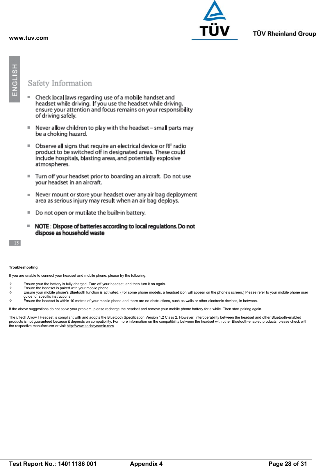 www.tuv.com   Test Report No.: 14011186 001  Appendix 4  Page 28 of 31  Troubleshooting  If you are unable to connect your headset and mobile phone, please try the following:    Ensure your the battery is fully charged. Turn off your headset, and then turn it on again.    Ensure the headset is paired with your mobile phone.    Ensure your mobile phone’s Bluetooth function is activated. (For some phone models, a headset icon will appear on the phone’s screen.) Please refer to your mobile phone user guide for specific instructions.   Ensure the headset is within 10 metres of your mobile phone and there are no obstructions, such as walls or other electronic devices, in between.  If the above suggestions do not solve your problem, please recharge the headset and remove your mobile phone battery for a while. Then start pairing again.   The i.Tech Arrow I Headset is compliant with and adopts the Bluetooth Specification Version 1.2 Class 2. However, interoperability between the headset and other Bluetooth-enabled products is not guaranteed because it depends on compatibility. For more information on the compatibility between the headset with other Bluetooth-enabled products, please check with the respective manufacturer or visit http://www.itechdynamic.com 