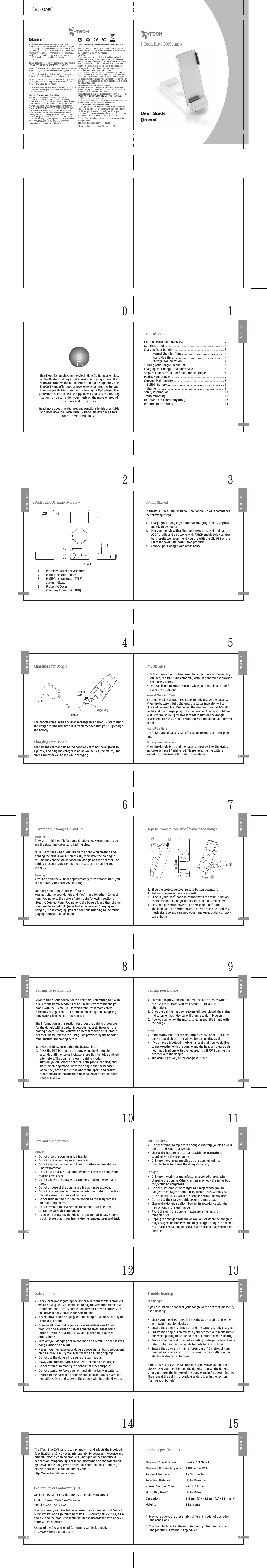 i.Tech BlueCON nano2x3(Back Cover)Thank you for purchasing the i.Tech BlueCON Nano, a wireless audio Bluetooth dongle that allows you to plug in your iPod Nano and connect to your Bluetooth stereo headphones. The BlueCON Nano offers you a novel wireless alternative for you to enjoy quality hi-fi stereo music from your Mp3 player. The protective cover can also be flipped over and acts as a docking station so you can enjoy your music on the move or around the home and in the office. Read more about the features and functions in this user guide and learn how the i.Tech BlueCON Nano lets you have a total control of your Mp3 music. Table of Contenti.Tech BlueCON nano Overview ………..…………………………... .…….. 2Getting Started ………..…………………………... .………….........……... ..... 3Charging Your Dongle ………..…………………………... .………..….......... 3  Normal Charging Time ………..…………………………......…...… 4  Music Play Time ………..…………………………....…………..... ..... 4  Battery Low Indication ………..………………………….......……  4Turning Your Dongle On and Off ………..…………………………... .…..  5Charging Your Dongle and iPod® nano ………..……………………....  5Steps to Connect Your iPod® nano to the Dongle ……... .....……...   6Pairing Your Dongle ………..…………………………....…………... ............  7Care and Maintenance ………..…………………………....…………........... 8    Built-in Battery ………..…………………………....……... .…………... .....  9    Charger ………..…………………………....………... .…………....……......... 9Safety Information ………..…………………………....…………... .……...... 10Troubleshooting ………..…………………………....…………... .……........... 11Declaration of Conformity (DoC) ………..…………………………... .…… 12Product Specifications ………..…………………………....…………... .…… 13  2 1i.Tech BlueCON nano Overview1.  Protective Cover Release Button 2.  Multi-function Connector3.  Multi-function Button (MFB)4.  Status Indicator5.  Protective Cover 6.  Charging Socket (mini USB)Fig. 1154 6234Getting StartedTo use your i.Tech BlueCON nano (“the Dongle”), please commence the following  steps:1.  Charge  your  dongle  (the  normal  charging  time  is  approxi-mately three hours)2.  Pair your dongle with a Bluetooth stereo headset that has the A2DP profile and also works with AVRCP enabled-devices (for best results we recommend you use with the Clip R35 or the i.Tech range of Bluetooth stereo products.)3.  Connect your dongle with iPod® nano.  2 32 3Charging Your Dongle    Charger    Charging Your DongleThe dongle comes with a built-in rechargeable battery. Prior to using the dongle for the first time, it is recommended that you fully charge the battery. Fig. 2ChargingSocketCharger PlugConnect the charger plug to the dongle’s charging socket (refer to Figure 2) and plug the charger to an AC wall outlet (the mains). The status indicator will be red while charging.IMPORTANT1.  If the dongle has not been used for a long time or the battery is drained, the status indicator may delay the charging indication for a few seconds.2.  You can listen to music as usual while your dongle and iPod® nano are on charge.Normal Charging TimeIt normally takes about three hours to fully charge the battery. When the battery is fully charged, the status indicator will turn blue and remain blue.  Disconnect the charger from the AC wall outlet and the charger plug from the dongle.  Press and hold the MFB (refer to Figure 1) for two seconds to turn on the dongle.  Please refer to the section on “Turning Your Dongle On and Off” for details.Music Play TimeThe fully charged battery can offer up to 10 hours of music play time.Battery Low IndicationWhen the dongle is on and the battery becomes low, the status indicator will start flashing red. Please recharge the battery according to the instructions described above.  4 54 5Turning Your Dongle On and OffTurning On Press and hold the MFB for approximately two seconds until you see the status indicator start flashing blue.NOTE:  Each time when you turn on the dongle by pressing and holding the MFB, it will automatically reactivate the pairing to resume the connection between the dongle and the headset. For pairing procedure, please refer to the section on “Pairing Your Dongle”.Turning Off Press and hold the MFB for approximately three seconds until you see the status indicator stop flashing.Charging Your Dongle and iPod® nanoYou may charge your dongle and iPod® nano together.  Connect your iPod nano to the dongle (refer to the following section on “Steps to Connect Your iPod nano to the Dongle”), and then charge your dongle accordingly (refer to the section on “Charging Your Dongle”). While charging, you can continue listening to the music playing from your iPod® nano. Steps to Connect Your iPod® nano to the Dongle1.  Slide the protective cover release button downward2.  Pull out the protective cover gently3.  Slide in your iPod® nano to connect with the multi-function connector on the dongle in the direction indicated below.4.  Close the protective cover to protect your iPod® nano.5.  The iPod nano protective cover can also be also be used as a music stand so you can prop your nano on your desk on work top at home.1235  6 76 7Pairing  To Your DonglePrior to using your dongle for the first time, you must pair it with a Bluetooth stereo headset. For best results we recommend you pair it with the i.Tech Clip R35 which features remote control functions or any of the Bluetooth Stereo headphone range e.g BlueBAND, Clip IIs &amp; IIIs or the Clip S35The information in this section describes the pairing procedure for the dongle with a typical Bluetooth headset.  However, the pairing procedure may vary with different models of Bluetooth headset. Please refer to the user guide provided by the headset manufacturer for pairing details.1.  Before pairing, ensure that the headset is off.2.  Press the MFB button on the dongle and hold it for eight seconds until the status indicator starts flashing blue and red alternately. The dongle is now in pairing mode.3.  Turn on your Bluetooth headset (A2DP profile enabled) and start the pairing mode. Place the dongle and the headset where they are no more than one metre apart, and ensure that there are no obstructions in between or other Bluetooth devices nearby.  Pairing Your Dongle4.  Continue to press and hold the MFB on both devices when their status indicators are still flashing blue and red alternately.5.  Once the pairing has been successfully completed, the status indicators on both devices will change to flash blue only.6.  Now you can enjoy the music stored in your iPod nano with the dongle.Note :•  If the status indicator flashes purple instead of blue, or is off, please repeat steps 1 to 6 above to start pairing again.•  If you have a Bluetooth mobile handset that you would like to use together with the dongle and the headset, please pair your mobile phone with the headset first BEFORE pairing the headset with the dongle.•  The default passkey of the dongle is “8888”.  8 98 9Care and MaintenanceDongle•  Do not drop the dongle as it is fragile.•  Do not force open the protective cover. •  Do not expose the dongle to liquid, moisture or humidity as it is not waterproof.•  Do not use abrasive cleaning solvents to clean the dongle and its protective cover.•  Do not expose the dongle to extremely high or low tempera-tures.•  Do not dispose of the dongle in a fire as it may explode.•  Do not let your dongle come into contact with sharp objects as this will cause scratches and damage.•  Do not stick anything inside the dongle as this may damage internal components.•  Do not attempt to disassemble the dongle as it does not contain serviceable components.•  If you will not use the dongle for a long period, please store it in a dry place that is free from extreme temperatures and dust.Built-in Battery•  Do not attempt to replace the dongle’s battery yourself as it is built-in and is not changeable.•  Charge the battery in accordance with the instructions supplied with this user guide.•  Only use the charger supplied by the dongle’s original manufacturer to charge the dongle’s battery.Charger•  Only use the original manufacturer supplied charger when charging the dongle. Other chargers may look the same, but they could be dangerous.•  Do not disassemble the charger as it may expose you to dangerous voltages or other risks. Incorrect reassembly can cause electric shock when the dongle is subsequently used.•  Do not use the charger outdoors or in damp areas.•  Charge the dongle’s built-in battery in accordance with the instructions in this user guide.•  Avoid charging the dongle in extremely high and low temperatures.•  Unplug the charger from the AC wall outlet when the dongle is fully charged. Do not leave the fully charged dongle connected to a charger for a long period as overcharging may shorten its lifetime.10 1110 11Safety Information•  Check local laws regarding the use of Bluetooth wireless products whilst driving. You are reminded to pay full attention to the road conditions if you are using the dongle whilst driving and ensure you drive in a responsible and safe manner. •  Never allow children to play with the dongle – small parts may be of choking hazard.•  Observe all signs that require an electrical device or RF radio product to be switched off in designated areas. These could include hospitals, blasting areas, and potentially explosive atmospheres.•  Turn off your dongle prior to boarding an aircraft. Do not use your dongle inside an aircraft.•  Never mount or leave your dongle above any air bag deployment area as serious injury may result when an air bag deploys.•  Do not use the dongle in a sauna or steam room.•  Always unplug the charger first before cleaning the dongle.•  Do not attempt to modify the dongle for other purposes.•  Do not attempt to force open or mutilate the built-in battery.•  Dispose of the packaging and the dongle in accordance with local regulations. Do not dispose of the dongle with household waste.TroubleshootingThe DongleIf you are unable to connect your dongle to the headset, please try the following:•  Check your headset to see if it has the A2DP profile and works with AVRCP enabled-devices. •  Ensure the dongle is turned on and the battery is fully charged.•  Ensure the dongle is paired with your headset within one metre, and when pairing there are no other Bluetooth devices nearby.•  Ensure your headset is paired according to the procedure. Please refer to the headset user guide for detailed instructions.•  Ensure the dongle is within a maximum of 10 metres of your headset and there are no obstructions, such as walls or other electronic devices, in between.If the above suggestions can not help you resolve your problem, please reset your headset and the dongle.  To reset the dongle, simply recharge the battery of the dongle again for a few minutes.  Then repeat the pairing procedure as described in the section “Pairing Your Dongle”.12 1312 13The i.Tech BlueCON nano is compliant with and adopts the Bluetooth Specification V1.2. However, interoperability between the device and other Bluetooth-enabled products is not guaranteed because it depends on compatibility. For more information on the compatibil-ity between the dongle with other Bluetooth-enabled products, please check with manufacturer or visit:http://www.itechdynamic.comDeclaration of Conformity (DoC)We, i.Tech Dynamic Ltd., declare that the following product:Product Name: i.Tech BlueCON nanoModel No.: C51-A5101-XXIs in conformity with the following essential requirements of Council Directive: 1999/5/EC (referred to as R&amp;TTE Directive): Article 3.1a, 3.1.b and 3.2. and the product is manufactured in accordance with Annex II of the above directive.A copy of the Declaration of Conformity can be found at:http://www.itechdynamic.comProduct SpecificationsBluetooth Specification:  Version 1.2 Class 2Bluetooth Profiles Supported:  A2DP and AVRCPRange of Frequency:  2.4GHz spectrumReception Distance:  Up to 10 metresNormal Charging Time:  Within 3 hoursMusic Play Time*:  Up to 10 hoursDimensions:  113 mm (L) x 43.5 mm (W) x 14 mm (H)Weight :  36.6 grams*   May vary due to the user’s habit, different modes of operation and conditions.*   The manufacturer has the right to modify infos, product spec. and product IDs whithout any advice14 1514 15MENUMENUhttp://www.itechdynamic.com          02/2006Federal Communications Commission (FCC) Statement15.21You are cautioned that changes or modifications not expressly approved by the part responsible for compliance could void the user’s authority to operate the equipment.15.105(b)This equipment has been tested and found to comply with the limits for a Class B digital device, pursuant to part 15 of the FCC rules. These limits are designed to provide reasonable protection against harmful interference in a residential installation. This equipment generates, uses and can radiate radio frequency energy and, if not installed and used in accordance with the instructions, may cause harmful interference to radio communications. However, there is no guarantee that interference will not occur in a particular installation. If this equipment does cause harmful interference to radio or television reception, which can be determined by turning the equipment off and on, the user is encouraged to try to correct the interference by one or more of the following measures:-Reorient or relocate the receiving antenna.-Increase the separation between the equipment and receiver.-Connect the equipment into an outlet on a circuit different from that to which the receiver is connected.-Consult the dealer or an experienced radio/TV technician for help.Operation is subject to the following two conditions:1) this device may not cause interference and2) this device must accept any interference, including interference that may cause undesired operation of the device.FCC RF Radiation Exposure Statement:This equipment complies with FCC radiation exposure limits set forth for an uncontrolled environment. End users must follow the specific operating instructions for satisfying RF exposure compliance. This transmitter must not be co-located or operating in conjunction with any other antenna or transmitter. Dispose of the packaging and this product in accordance with the latest provisions. Printed in China                    P/N:S3J-51A05101-01    2005 Hutchison Harbour Ring Enterprises LimitedAll rights in this publication are reserved and no part may be quoted or reproduced without the prior written permission of the company. The contents of this publication are believed to be correct at the time of going to print, but any information, specifications, products or services mentioned may be modified, supplemented or withdrawn without any prior notice.The Stylized i.Tech logos are trademarks owned by Hutchison Harbour Ring Enterprises Limited and/or its affiliates.Bluetooth® and the Bluetooth logos are trademarks owned by Bluetooth SIG, Inc, USA and licensed to i.Tech Dynamic Limited.iPod® is the trademark or registered trademark of Apple Computer, Inc., in the United States and other countries.Caution:  Changes or modifications not expressly approved by the party responsible for compliance could void the user&apos;s authority to operate the equipment.i.Tech declares under our sole responsibility that the product is in conformity with the provisions of the following Council Directives: 1999/5/EC.Notes on Environmental ProtectionAfter the implementation of the European Directive 2002/96/EU in the national legal system, the following applies: Electrical and electronic devices must not be disposed of with domestic waste. Consumers are obliged by law to return electrical and electronic devices at the end of their service lives to the public collection points that are set up for this purpose or designated points of sale. However, such details are defined by the national law of the respective country. This symbol on the product, the instruction manual or the packaging indicates that the product is subject to these regulations. By recycling, reusing the materials, or other forms of utilizing old devices, you are making an important contribution in protecting our environment.0 1
