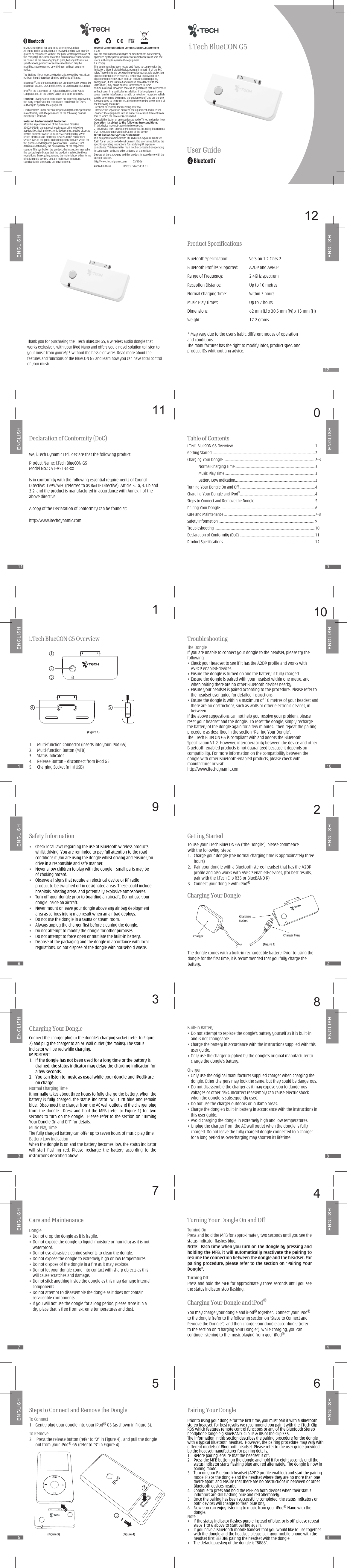 011011101101212929i.Tech BlueCON G5User GuideCharging Your DongleConnect the charger plug to the dongle’s charging socket (refer to Figure 2) and plug the charger to an AC wall outlet (the mains). The status indicator will be red while charging.IMPORTANT  1.   If the dongle has not been used for a long time or the battery is drained, the status indicator may delay the charging indication for a few seconds.2.   You can listen to music as usual while your dongle and iPod® are on charge.Normal Charging TimeIt normally takes about three hours to fully charge the battery. When the battery  is  fully  charged,  the  status  indicator    will  turn  blue  and  remain blue.  Disconnect the charger from the AC wall outlet and the charger plug from  the  dongle.    Press  and  hold  the  MFB  (refer  to  Figure  1)  for  two seconds to turn  on the dongle.    Please refer to  the section on  “Turning Your Dongle On and Off” for details.Music Play TimeThe fully charged battery can offer up to seven hours of music play time.Battery Low IndicationWhen the dongle is on and the battery becomes low, the status indicator will  start  flashing  red.  Please  recharge  the  battery  according  to  the instructions described above.838347476565Care and MaintenanceDongle•  Do not drop the dongle as it is fragile.• Do not expose the dongle to liquid, moisture or humidity as it is not waterproof.•  Do not use abrasive cleaning solvents to clean the dongle.• Do not expose the dongle to extremely high or low temperatures.• Do not dispose of the dongle in a fire as it may explode.•  Do not let your dongle come into contact with sharp objects as this will cause scratches and damage.• Do not stick anything inside the dongle as this may damage internal components.• Do not attempt to disassemble the dongle as it does not contain serviceable components.• If you will not use the dongle for a long period, please store it in a dry place that is free from extreme temperatures and dust.Safety Information•   Check local laws regarding the use of Bluetooth wireless products whilst driving. You are reminded to pay full attention to the road conditions if you are using the dongle whilst driving and ensure you drive in a responsible and safe manner. •   Never allow children to play with the dongle – small parts may be of choking hazard.•    Observe all signs that require an electrical device or RF radio product to be switched off in designated areas. These could include hospitals, blasting areas, and potentially explosive atmospheres.•  Turn off your dongle prior to boarding an aircraft. Do not use your dongle inside an aircraft.•  Never mount or leave your dongle above any air bag deployment area as serious injury may result when an air bag deploys.•  Do not use the dongle in a sauna or steam room.•  Always unplug the charger first before cleaning the dongle.•  Do not attempt to modify the dongle for other purposes.•  Do not attempt to force open or mutilate the built-in battery.•  Dispose of the packaging and the dongle in accordance with local regulations. Do not dispose of the dongle with household waste.1212Thank you for purchasing the i.Tech BlueCON G5, a wireless audio dongle that works exclusively with your iPod Nano and offers you a novel solution to listen to your music from your Mp3 without the hassle of wires. Read more about the features and functions of the BlueCON G5 and learn how you can have total control of your music. http://www.itechdynamic.com          02/2006Federal Communications Commission (FCC) Statement15.21You are cautioned that changes or modifications not expressly approved by the part responsible for compliance could void the user’s authority to operate the equipment.15.105(b)This equipment has been tested and found to comply with the limits for a Class B digital device, pursuant to part 15 of the FCC rules. These limits are designed to provide reasonable protection against harmful interference in a residential installation. This equipment generates, uses and can radiate radio frequency energy and, if not installed and used in accordance with the instructions, may cause harmful interference to radio communications. However, there is no guarantee that interference will not occur in a particular installation. If this equipment does cause harmful interference to radio or television reception, which can be determined by turning the equipment off and on, the user is encouraged to try to correct the interference by one or more of the following measures:-Reorient or relocate the receiving antenna.-Increase the separation between the equipment and receiver.-Connect the equipment into an outlet on a circuit different from that to which the receiver is connected.-Consult the dealer or an experienced radio/TV technician for help.Operation is subject to the following two conditions:1) this device may not cause interference and2) this device must accept any interference, including interference that may cause undesired operation of the device.FCC RF Radiation Exposure Statement:This equipment complies with FCC radiation exposure limits set forth for an uncontrolled environment. End users must follow the specific operating instructions for satisfying RF exposure compliance. This transmitter must not be co-located or operating in conjunction with any other antenna or transmitter. Dispose of the packaging and this product in accordance with the latest provisions. Printed in China                    P/N:S3J-51A05134-01    2005 Hutchison Harbour Ring Enterprises LimitedAll rights in this publication are reserved and no part may be quoted or reproduced without the prior written permission of the company. The contents of this publication are believed to be correct at the time of going to print, but any information, specifications, products or services mentioned may be modified, supplemented or withdrawn without any prior notice.The Stylized i.Tech logos are trademarks owned by Hutchison Harbour Ring Enterprises Limited and/or its affiliates.Bluetooth® and the Bluetooth logos are trademarks owned by Bluetooth SIG, Inc, USA and licensed to i.Tech Dynamic Limited.iPod® is the trademark or registered trademark of Apple Computer, Inc., in the United States and other countries.Caution:  Changes or modifications not expressly approved by the party responsible for compliance could void the user&apos;s authority to operate the equipment.i.Tech declares under our sole responsibility that the product is in conformity with the provisions of the following Council Directives: 1999/5/EC.Notes on Environmental ProtectionAfter the implementation of the European Directive 2002/96/EU in the national legal system, the following applies: Electrical and electronic devices must not be disposed of with domestic waste. Consumers are obliged by law to return electrical and electronic devices at the end of their service lives to the public collection points that are set up for this purpose or designated points of sale. However, such details are defined by the national law of the respective country. This symbol on the product, the instruction manual or the packaging indicates that the product is subject to these regulations. By recycling, reusing the materials, or other forms of utilizing old devices, you are making an important contribution in protecting our environment.To Connect1.   Gently plug your dongle into your iPod® G5 (as shown in Figure 3).To Remove2.    Press the release button (refer to “2” in Figure 4) , and pull the dongle out from your iPod® G5 (refer to “3” in Figure 4).Steps to Connect and Remove the Dongle(Figure 3) (Figure 4)i.Tech BlueCON G5 Overview1.  Multi-function Connector (inserts into your iPod G5)2.  Multi-function Button (MFB)3.  Status Indicator4.  Release Button – disconnect from iPod G55.  Charging Socket (mini USB)34 521(Figure 1)We, i.Tech Dynamic Ltd., declare that the following product:Product Name: i.Tech BlueCON G5Model No.: C51-A5134-XXIs in conformity with the following essential requirements of Council Directive: 1999/5/EC (referred to as R&amp;TTE Directive): Article 3.1a, 3.1.b and 3.2. and the product is manufactured in accordance with Annex II of the above directive.A copy of the Declaration of Conformity can be found at:http://www.itechdynamic.comDeclaration of Conformity (DoC)Turning On Press and hold the MFB for approximately two seconds until you see the status indicator flashes blue.NOTE:  Each time when you turn on the dongle by pressing and holding the MFB, it will automatically reactivate the pairing to resume the connection between the dongle and the headset. For pairing procedure, please refer to the section  on “Pairing  Your Dongle”.Turning OffPress and hold the MFB for approximately three seconds until you see the status indicator stop flashing.Turning Your Dongle On and OffYou may charge your dongle and iPod® together.  Connect your iPod® to the dongle (refer to the following section on “Steps to Connect and Remove the Dongle”), and then charge your dongle accordingly (refer to the section on “Charging Your Dongle”). While charging, you can continue listening to the music playing from your iPod®. Charging Your Dongle and iPod®Prior to using your dongle for the first time, you must pair it with a Bluetooth stereo headset, for best results we recommend you pair it with the i.Tech Clip R35 which features remote control functions or any of the Bluetooth Stereo headphone range e.g BlueBAND, Clip IIs &amp; IIIs or the Clip S35.The information in this section describes the pairing procedure for the dongle with a typical Bluetooth headset.  However, the pairing procedure may vary with different models of Bluetooth headset. Please refer to the user guide provided by the headset manufacturer for pairing details.1.  Before pairing, ensure that the headset is off.2.  Press the MFB button on the dongle and hold it for eight seconds until the status indicator starts flashing blue and red alternately. The dongle is now in pairing mode.3.  Turn on your Bluetooth headset (A2DP profile enabled) and start the pairing mode. Place the dongle and the headset where they are no more than one metre apart, and ensure that there are no obstructions in between or other Bluetooth devices nearby.  4.  Continue to press and hold the MFB on both devices when their status indicators are still flashing blue and red alternately.5.  Once the pairing has been successfully completed, the status indicators on both devices will change to flash blue only.6.  Now you can enjoy listening to music from your iPod® Nano with the dongle.Note :•  If the status indicator flashes purple instead of blue, or is off, please repeat steps 1 to 6 above to start pairing again.•  If you have a Bluetooth mobile handset that you would like to use together with the dongle and the headset, please pair your mobile phone with the headset first BEFORE pairing the headset with the dongle.•  The default passkey of the dongle is “8888”.Pairing Your DongleTable of Contentsi.Tech BlueCON G5 Overview.................................................................................................. 1Getting Started ........................................................................................................................... 2Charging Your Dongle ............................................................................................................. 2-3            Normal Charging Time................................................................................................ 3  Music Play Time ........................................................................................................... 3  Battery Low Indication................................................................................................ 3Turning Your Dongle On and Off .......................................................................................... 4Charging Your Dongle and iPod®.......................................................................................... 4Steps to Connect and Remove the Dongle......................................................................... 5Pairing Your Dongle.................................................................................................................. 6Care and Maintenance ............................................................................................................. 7-8Safety Information ................................................................................................................... 9Troubleshooting ........................................................................................................................ 10Declaration of Conformity (DoC) .......................................................................................... 11Product Specifications ............................................................................................................. 12Built-in Battery• Do not attempt to replace the dongle’s battery yourself as it is built-in and is not changeable.• Charge the battery in accordance with the instructions supplied with this user guide.• Only use the charger supplied by the dongle’s original manufacturer to charge the dongle’s battery.Charger• Only use the original manufacturer supplied charger when charging the dongle. Other chargers may look the same, but they could be dangerous.• Do not disassemble the charger as it may expose you to dangerous voltages or other risks. Incorrect reassembly can cause electric shock when the dongle is subsequently used.• Do not use the charger outdoors or in damp areas.• Charge the dongle’s built-in battery in accordance with the instructions in this user guide.• Avoid charging the dongle in extremely high and low temperatures.• Unplug the charger from the AC wall outlet when the dongle is fully charged. Do not leave the fully charged dongle connected to a charger for a long period as overcharging may shorten its lifetime.Getting StartedTo use your i.Tech BlueCON G5 (“the Dongle”), please commence with the following  steps:1.  Charge your dongle (the normal charging time is approximately three hours)2.  Pair your dongle with a Bluetooth stereo headset that has the A2DP profile and also works with AVRCP enabled-devices, (for best results, pair with the i.Tech Clip R35 or BlueBAND R)3.  Connect your dongle with iPod®.Charging Your DongleThe dongle comes with a built-in rechargeable battery. Prior to using the dongle for the first time, it is recommended that you fully charge the battery. ChargerCharging SocketCharger Plug(Figure 2)TroubleshootingThe Dongle If you are unable to connect your dongle to the headset, please try the following:• Check your headset to see if it has the A2DP profile and works with AVRCP enabled-devices. • Ensure the dongle is turned on and the battery is fully charged.• Ensure the dongle is paired with your headset within one metre, and when pairing there are no other Bluetooth devices nearby.• Ensure your headset is paired according to the procedure. Please refer to the headset user guide for detailed instructions.• Ensure the dongle is within a maximum of 10 metres of your headset and there are no obstructions, such as walls or other electronic devices, in between.If the above suggestions can not help you resolve your problem, please reset your headset and the dongle.  To reset the dongle, simply recharge the battery of the dongle again for a few minutes.  Then repeat the pairing procedure as described in the section “Pairing Your Dongle”.The i.Tech BlueCON G5 is compliant with and adopts the Bluetooth Specification V1.2. However, interoperability between the device and other Bluetooth-enabled products is not guaranteed because it depends on compatibility. For more information on the compatibility between the dongle with other Bluetooth-enabled products, please check with manufacturer or visit:http://www.itechdynamic.comBluetooth Specification:  Version 1.2 Class 2Bluetooth Profiles Supported:  A2DP and AVRCPRange of Frequency:  2.4GHz spectrumReception Distance:  Up to 10 metresNormal Charging Time:  Within 3 hoursMusic Play Time*:  Up to 7 hoursDimensions:  62 mm (L) x 30.5 mm (W) x 13 mm (H)Weight :  17.2 grams* May vary due to the user’s habit, different modes of operation and conditions.The manufacturer has the right to modify infos, product spec. and product IDs whithout any advice.Product Specifications1MENU23iPod