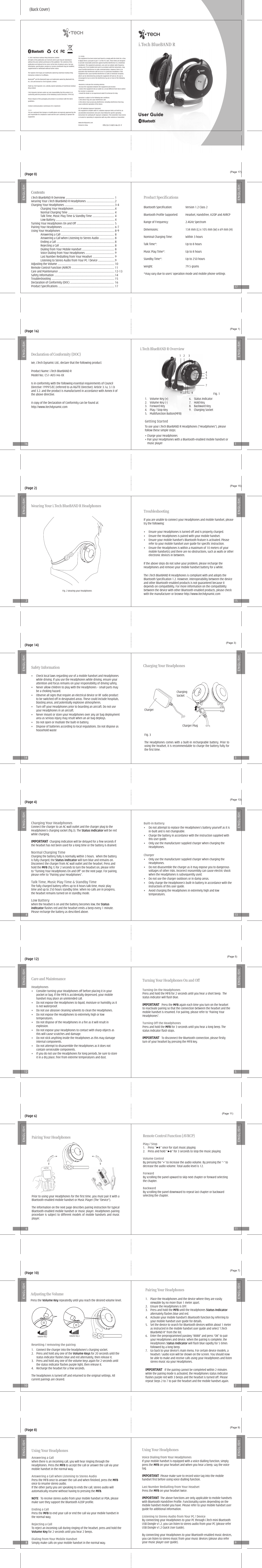 i.Tech BlueBAND RSafety Information•  Check local laws regarding use of a mobile handset and Headphones while driving. If you use the Headphones while driving, ensure your attention and focus remains on your responsibility of driving safely.•  Never allow children to play with the Headphones – small parts may be a choking hazard.•  Observe all signs that require an electrical device or RF radio product to be switched off in designated areas. These could include hospitals, blasting areas, and potentially explosive atmospheres.•  Turn off your Headphones prior to boarding an aircraft. Do not use your Headphones in an aircraft.•  Never mount or store your Headphones over any air bag deployment area as serious injury may result when an air bag deploys.•  Do not open or mutilate the built-in battery.•  Dispose of batteries according to local regulations. Do not dispose as household waste(Back Cover)© 2005 Hutchison Harbour Ring Enterprises LimitedAll rights in this publication are reserved and no part may be reproduced without the prior written permission of the publisher. The contents of this publication are believed to be correct at the time of going to press, but any information, specifications, products or services mentioned may be modified, supplemented or withdrawn without further notice.The Stylized i.Tech logos are trademarks owned by Hutchison Harbour Ring Enterprises Limited or its affiliates.Bluetooth® and the Bluetooth logos are trademarks owned by Bluetooth SIG, Inc, USA and licensed to i.Tech Dynamic Limited.Made by i.Tech Dynamic Ltd, a wholly-owned subsidiary of Hutchinson Harbour Ring Limited.i.Tech Dynamic declares under our sole responsibility that this product is in conformity with the provisions of the following Council Directives 1999/5/EC.Please dispose of this packaging and product in accordance with the latest guidelines.i.Tech BlueBAND R OverviewGetting Started1.  Volume Key (+)  6.  Status Indicator2.  Volume Key (-)  7.  Hold Key3.  Forward Key  8.  Backward Key4.  Play / Stop Key  9.  Charging Socket5.  Multifunction Button(MFB)Fig. 12 38765419To use your i.Tech BlueBAND R Headphones (“Headphones”), please follow these simple steps:• Charge your Headphones• Pair your Headphones with a Bluetooth-enabled mobile handset or music playerCharging Your HeadphonesConnect the charger to an AC wall outlet and the charger plug to the Headphones’s charging socket (fig.3). The Status indtcator will be red while charging.IMPORTANT  Charging indication will be delayed for a few seconds if the headset has not been used for a long time or the battery is drained.Normal Charging TimeCharging the battery fully is normally within 3 hours.  When the battery is fully charged, the Status indtcator will turn blue and remains on. Disconnect the charger from AC wall outlet and the headset. Press and hold the MFB (fig.1) for 2 seconds to turn the headset on, please refer to “Turning Your Headphones On and Off” on the next page. For pairing, please refer to “Pairing your Headphones”.Talk Time, Music Play Time &amp; Standby TimeThe fully charged battery offers up to 8 hours talk time, music play time and up to 250 hours standby time. When no calls are in progress, the headset remains turned on in standby mode.Low BatteryWhen the headset is on and the battery becomes low, the Status indtcator flashes red and the headset emits a beep every 1 minute. Please recharge the battery as described above.Turning Your Headphones On and OffTurning On the Headphones Press and hold the MFB for 2 seconds until you hear a short beep.  The status indicator will flash blue.IMPORTANT   Press the MFB again each time you turn on the headset to reactivate pairing so that the connection between the headset and the mobile handset is resumed. For pairing, please refer to “Pairing Your Headphones”.Turning Off the HeadphonesPress and hold the MFB for 3 seconds until you hear a long beep. The status indicator flash stops.IMPORTANT   To disconnect the Bluetooth connection, please firstly turn of your headset by pressing the MFB key.Pairing Your Headphones1.  Place the Headphones and the device where they are easily viewable by no more than 1 meter apart.2.  Ensure the Headphones is OFF.3.  Press and hold the MFB until the Headphones Status Indicator alternately flashes blue and red.4.  Activate your mobile handset’s Bluetooth function by referring to your mobile handset user guide for details.5.  Set the device to search for Bluetooth devices within about 1 meter as instructed in the mobile handset user guide and select “i.Tech BlueBAND R” from the list.6.  Enter the preprogrammed passkey “8888” and press “OK” to pair your Headphones and device. When the pairing is complete, the Headphones Status Indicator will flash blue rapidly for 5 times followed by a long beep.7.  Go back to your device’s main menu. For certain device models, a headset / audio icon will be shown on the screen. You should now be able to make and receive calls using your Headphones and listen stereo music via your Headphones.IMPORTANT   If the pairing cannot be completed within 2 minutes while the pairing mode is activated, the Headphones status indicator flashes purple red with 3 beeps and the headset is turned off. Please repeat Steps 2 to 7 to pair the headset and the mobile handset again.Using Your HeadphonesAnswering a CallWhen there is an incoming call, you will hear ringing through the Headphones. Press the MFB to accept the call or answer the call via your mobile handset in the normal way.Answering a Call when Listening to Stereo AudioPress the MFB once to answer the call and when finished, press the MFB once to resume stereo audio.If the other party you are speaking to ends the call, stereo audio will automatically resume without having to pressing the MFB.NOTE   To receive stereo audio from your mobile handset or PDA, please make sure they support the Bluetooth A2DP profile.Ending a CallPress the MFB to end your call or end the call via your mobile handset in the normal way.Rejecting a CallTo reject an incoming call during ringing of the headset, press and hold the Volume Key for 2 seconds until you hear 2 beeps.Dialing from Your Mobile HandsetSimply make calls on your mobile handset in the normal way.Using Your HeadphonesVoice Dialing from Your HeadphonesIf your mobile handset is equipped with a voice dialling function, simply press the MFB on your headset and when you hear a beep, say the voice tag.IMPORTANT  Please make sure to record voice tag into the mobile handset first before using voice dialling function.Last Number Redialling from Your HeadsetPress the MFB on your headset twice.IMPORTANT  The above functions are only applicable to mobile handsets with Bluetooth Handsfree Profile. Functionality varies depending on the mobile handset model you have. Please refer to your mobile handset user guide for additional information.Listening to Stereo Audio from Your PC / DeviceBy connecting your Headphones to your PC through i.Tech mini Bluetooth USB Dongle v1.2, you can listen to stereo audio from your PC (please refer USB Dongle v1.2 Quick User Guide).By connecting your Headphones to your Bluetooth-enabled music devices, you can listen to stereo music from your music devices (please also refer your music player user guide).Care and MaintenanceHeadphones•  Consider turning your Headphones off before placing it in your pocket or bag. If the MFB is accidentally depressed, your mobile handset may place an unintended call.•  Do not expose the Headphones to liquid, moisture or humidity as it is not waterproof.•  Do not use abrasive cleaning solvents to clean the Headphones.•  Do not expose the Headphones to extremely high or low temperatures.•  Do not dispose of the Headphones in a fire as it will result in explosion.•  Do not expose your Headphones to contact with sharp objects as this will cause scratches and damage.•  Do not stick anything inside the Headphones as this may damage internal components.•  Do not attempt to disassemble the Headphones as it does not contain serviceable components.•  If you do not use the Headphones for long periods, be sure to store it in a dry place, free from extreme temperatures and dust.Built-in Battery•  Do not attempt to replace the Headphones’s battery yourself as it is in-built and is not changeable.•  Charge the battery in accordance with the instruction supplied with this user guide.•  Only use the manufacturer supplied charger when charging the Headphones.Charger•  Only use the manufacturer supplied charger when charging the Headphones.•  Do not disassemble the charger as it may expose you to dangerous voltages of other risks. Incorrect reassembly can cause electric shock when the Headphones is subsequently used.•  Do not use the charger outdoors or in damp areas.•  Only charge the Headphones’s built-in battery in accordance with the instructions of this user guide.•  Avoid charging the Headphones in extremely high and low temperatures.TroubleshootingIf you are unable to connect your Headphones and mobile handset, please try the following:•  Ensure your Headphones is turned off and is properly charged.•  Ensure the Headphones is paired with your mobile handset.•  Ensure your mobile handset’s Bluetooth feature is activated. Please refer to your mobile handset user guide for specific instruction.•  Ensure the Headphones is within a maximum of 10 meters of your mobile handset(s) and there are no obstructions, such as walls or other electronic devices in between.If the above steps do not solve your problem, please recharge the Headphones and remove your mobile handset battery for a while.The i.Tech BlueBAND R Headphones is compliant with and adopts the Bluetooth Specification 1.2. However, interoperability between the device and other Bluetooth-enabled products is not guaranteed because it depends on compatibility. For more information on the compatibility between the device with other Bluetooth-enabled products, please check with the manufacturer or browse http://www.itechdynamic.comDeclaration of Conformity (DOC)We, i.Tech Dynamic Ltd., declare that the following product:Product Name: i.Tech BlueBAND RModel No.: C51-A05146-XXIs in conformity with the following essential requirements of Council Directive 1999/5/EC (referred to as R&amp;TTE Directive): Article 3.1a, 3.1.b and 3.2. and the product is manufactured in accordance with Annex II of the above directive.A copy of the Declaration of Conformity can be found at:http://www.itechdynamic.comProduct SpecificationsBluetooth Specification:  Version 1.2 Class 2Bluetooth Profile Supported:  Headset, Handsfree, A2DP and AVRCPRange of Frequency:  2.4GHz SpectrumDimensions:  134 mm (L) x 105 mm (W) x 69 mm (H)Nominal Charging Time:  Within 3 hoursTalk Time*:  Up to 8 hoursMusic Play Time*:  Up to 8 hoursStandby Time*:  Up to 250 hoursWeight:  79.5 grams*may vary due to users’ operation mode and mobile phone settingsChargingSocket    Charger    Charging Your HeadphonesFig. 3The Headphones comes with a  built-in  rechargeable battery. Prior to using the headset, it is recommendable to charge the battery fully for the first time.Charger PlugPairing Your HeadphonesPrior to using your Headphones for the first time, you must pair it with a Bluetooth-enabled mobile handset or Music Player (The “Device”).The information on the next page describes pairing instruction for typical Bluetooth-enabled mobile handset or music player. Headphones pairing procedure is subject  to  different models of  mobile handsets  and  music player.Up to 1 meterUp to 1 meterRemote Control Function (AVRCP)Play / Stop1.  Press “       ” once for start music playing2.  Press and hold “       ” for 3 seconds to stop the music playingVolume ControlBy pressing the “+” to increase the audio volume. By pressing the “-“ to decrease the audio volume. Total audio level is 12.ForwardBy scrolling the panel upward to skip next chapter or forward selecting the chapter.BackwardBy scrolling the panel downward to repeat last chapter or backward selecting the chapter.Contentsi.Tech BlueBAND R Overview ............................................................................... 1Wearing Your i.Tech BlueBAND R Headphones .............................................. 2Charging Your Headphones ................................................................................. 3-4  Charging Your Headphones .................................................................. 4  Normal Charging Time ........................................................................... 4  Talk Time, Music Play Time &amp; Standby Time ................................... 4  Low Battery ............................................................................................... 4Turning Your Headphones On and Off ............................................................. 5Pairing Your Headphones .................................................................................... 6-7Using Your Headphones ....................................................................................... 8-9  Answering a Call ...................................................................................... 8  Answering a Call when Listening to Stereo Audio ........................ 8  Ending a Call .............................................................................................. 8  Rejecting a Call ......................................................................................... 8  Dialing from Your Mobile Handset .................................................... 8  Voice Dialing from Your Headphones ............................................... 9  Last Number Redialling from Your Headset ................................... 9  Listening to Stereo Audio from Your PC / Device ........................... 9Adjusting the Volume ............................................................................................ 10Remote Control Function (AVRCP) ..................................................................... 11Care and Maintenance ........................................................................................... 12-13Safety Information .................................................................................................. 14Troubleshooting ...................................................................................................... 15Declaration of Conformity (DOC) ....................................................................... 16Product Specifications ........................................................................................... 17Fig. 2 Wearing your HeadphonesWearing Your i.Tech BlueBAND R Headphones171www.itechdynamic.comPrinted in ChinaResetting / removing the pairingPress the Volume Key repeatedly until you reach the desired volume level.Adjusting the VolumeVolume Key - Volume Key +1.   Connect the charger into the headphones’s charging socket.2.   Press and hold any one of the Volume Keys for 20 seconds until the status indicator flashes blue and red alternately, then release it. 3.   Press and hold any one of the volume keys again for 2 seconds until the status indicator flashes purple light, then release it. 4.   Recharge the headset for a few seconds. The headphones is turned off and returned to the original settings. All current pairings are cleared.1161523141345121167109815.105(b)This equipment has been tested and found to comply with the limits for a Class B digital device, pursuant to part 15 of the FCC rules. These limits are designed to provide reasonable protection against harmful interference in a residential installation. This equipment generates, uses and can radiate radio frequency energy and, if not installed and used in accordance with the instructions, may cause harmful interference to radio communications. However, there is no guarantee that interference will not occur in a particular installation. If this equipment does cause harmful interference to radio or television reception, which can be determined by turning the equipment off and on, the user is encouraged to try to correct the interference by one or more of the following measures:-Reorient or relocate the receiving antenna.-Increase the separation between the equipment and receiver.-Connect the equipment into an outlet on a circuit different from that to which the receiver is connected.-Consult the dealer or an experienced radio/TV technician for help.Operation is subject to the following two conditions:1) this device may not cause interference and2) this device must accept any interference, including interference that may cause undesired operation of the device.FCC RF Radiation Exposure Statement:This equipment complies with FCC radiation exposure limits set forth for an uncontrolled environment. End users must follow the specific operating instructions for satisfying RF exposure compliance. This transmitter must not be co-located or operating in conjunction with any other antenna or transmitter.Federal Communications Commission (FCC) Statement15.21You are cautioned that changes or modifications not expressly approved by the part responsible for compliance could void the user’s authority to operate the equipment.P/N S3J-51A05146-01-F(Page 17)(Page 0)(Page 1)(Page 16)(Page 15)(Page 2)(Page 3)(Page 14)(Page 13)(Page 4)(Page 5)(Page 12)(Page 11)(Page 6)(Page 7)(Page 10)(Page 9)(Page 8)