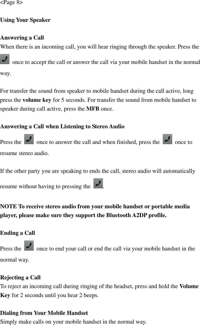 &lt;Page 8&gt;  Using Your Speaker  Answering a Call When there is an incoming call, you will hear ringing through the speaker. Press the  once to accept the call or answer the call via your mobile handset in the normal way.  For transfer the sound from speaker to mobile handset during the call active, long press the volume key for 5 seconds. For transfer the sound from mobile handset to speaker during call active, press the MFB once.  Answering a Call when Listening to Stereo Audio Press the    once to answer the call and when finished, press the   once to resume stereo audio.  If the other party you are speaking to ends the call, stereo audio will automatically resume without having to pressing the  .  NOTE To receive stereo audio from your mobile handset or portable media player, please make sure they support the Bluetooth A2DP profile.  Ending a Call Press the    once to end your call or end the call via your mobile handset in the normal way.  Rejecting a Call To reject an incoming call during ringing of the headset, press and hold the Volume Key for 2 seconds until you hear 2 beeps.  Dialing from Your Mobile Handset Simply make calls on your mobile handset in the normal way. 