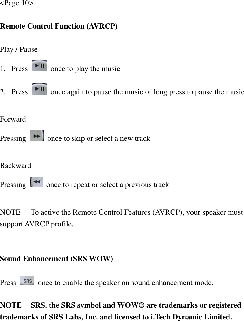 &lt;Page 10&gt;  Remote Control Function (AVRCP)  Play / Pause 1. Press    once to play the music 2. Press    once again to pause the music or long press to pause the music  Forward Pressing    once to skip or select a new track  Backward Pressing    once to repeat or select a previous track  NOTE  To active the Remote Control Features (AVRCP), your speaker must support AVRCP profile.   Sound Enhancement (SRS WOW)  Press    once to enable the speaker on sound enhancement mode.    NOTE  SRS, the SRS symbol and WOW® are trademarks or registered trademarks of SRS Labs, Inc. and licensed to i.Tech Dynamic Limited.